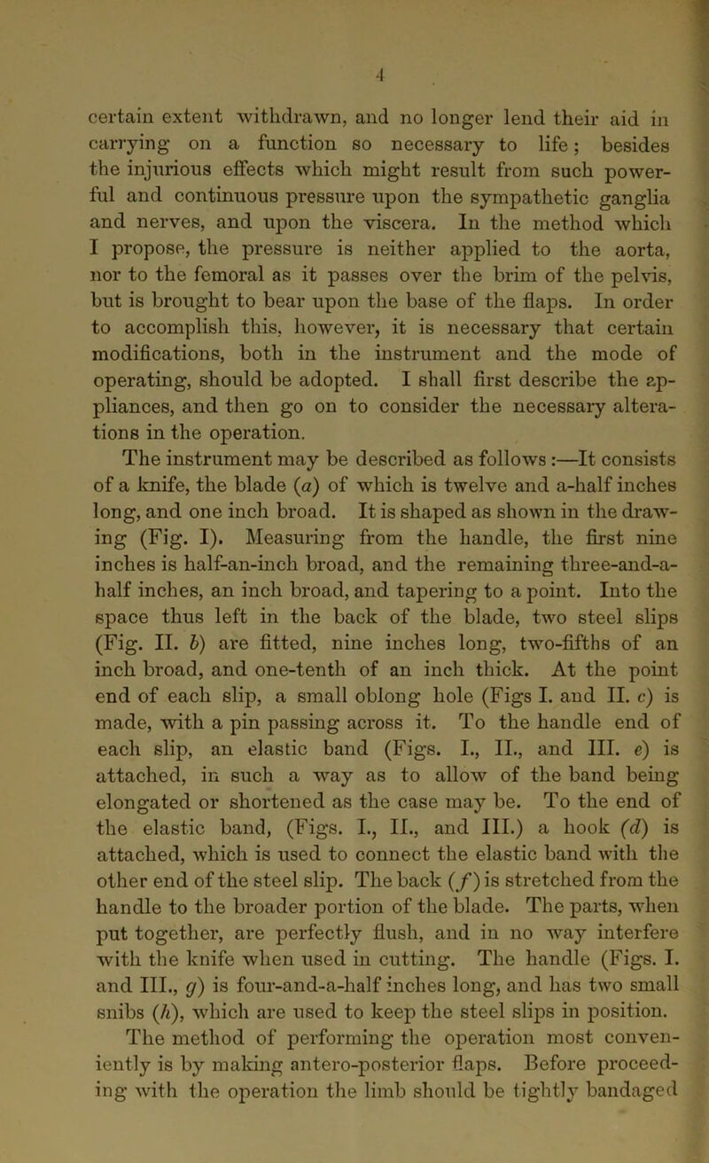 -I certain extent withdrawn, and no longer lend their aid in carrying on a function so necessary to life; besides the injurious effects which might result from such power- ful and continuous pressure upon the sympathetic ganglia and nerves, and upon the viscera. In the method which I propose, the pressure is neither applied to the aorta, nor to the femoral as it passes over the brim of the pelvis, but is brought to bear upon the base of the flaps. In order to accomplish this, however, it is necessary that certain modifications, both in the instrument and the mode of operating, should be adopted. I shall first describe the ap- pliances, and then go on to consider the necessary altera- tions in the operation. The instrument may be described as follows :—It consists of a knife, the blade (a) of which is twelve and a-half inches long, and one inch broad. It is shaped as shown in the drawT- ing (Fig. I). Measuring from the handle, the first nine inches is half-an-inch broad, and the remaining three-and-a- half inches, an inch broad, and tapering to a point. Into the space thus left in the back of the blade, two steel slips (Fig. II. b) are fitted, nine inches long, two-fifths of an inch broad, and one-tenth of an inch thick. At the point end of each slip, a small oblong hole (Figs I. and II. c) is made, with a pin passing across it. To the handle end of each slip, an elastic band (Figs. I., II., and III. e) is attached, in such a way as to allow of the band being elongated or shortened as the case may be. To the end of the elastic band, (Figs. I., II., and III.) a hook (d) is attached, which is used to connect the elastic band with the other end of the steel slip. The back (f) is stretched from the handle to the broader portion of the blade. The parts, when put together, are perfectly flush, and in no way interfere with the knife when used in cutting. The handle (Figs. I. and III., cj) is four-and-a-half inches long, and lias two small snibs (A), which are used to keep the steel slips in position. The method of performing the operation most conven- iently is by making antero-posterior flaps. Before proceed- ing with the operation the limb should be tightly bandaged