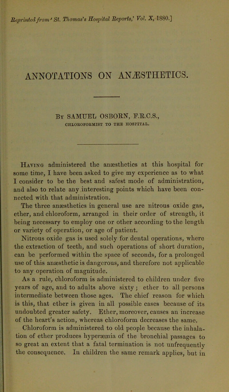 ANNOTATIONS ON ANESTHETICS. By SAMUEL OSBOEN, E.E.C.S., CHLOEOFOBMIST TO THE HOSPITAL. Having administered the anaesthetics at this hospital for some time, I have been asked to give my experience as to what I consider to be the best and safest mode of administration, and also to relate any interesting points which have been con- nected with that administration. The three anaesthetics in general use are nitrous oxide gas, ether, and chloroform, arranged in their order of strength, it being necessary to employ one or other according to the length or variety of operation, or age of patient. Nitrous oxide gas is used solely for dental operations, where the extraction of teeth, and such operations of short duration, can be performed within the space of seconds, for a prolonged use of this anaesthetic is dangerous, and therefore not applicable to any operation of magnitude. As a rule, chloroform is administered to children under five years of age, and to adults above sixty; ether to all persons intermediate between those ages. The chief reason for which is this, that ether is given in all possible cases because of its undoubted greater safety. Ether, moreover, causes an increase of the heart’s action, whereas chloroform decreases the same. Chloroform is administered to old people because the inhala- tion of ether produces hypersemia of the bronchial passages to so great an extent that a fatal termination is not unfrequently the consequence. In children the same remark applies, but in