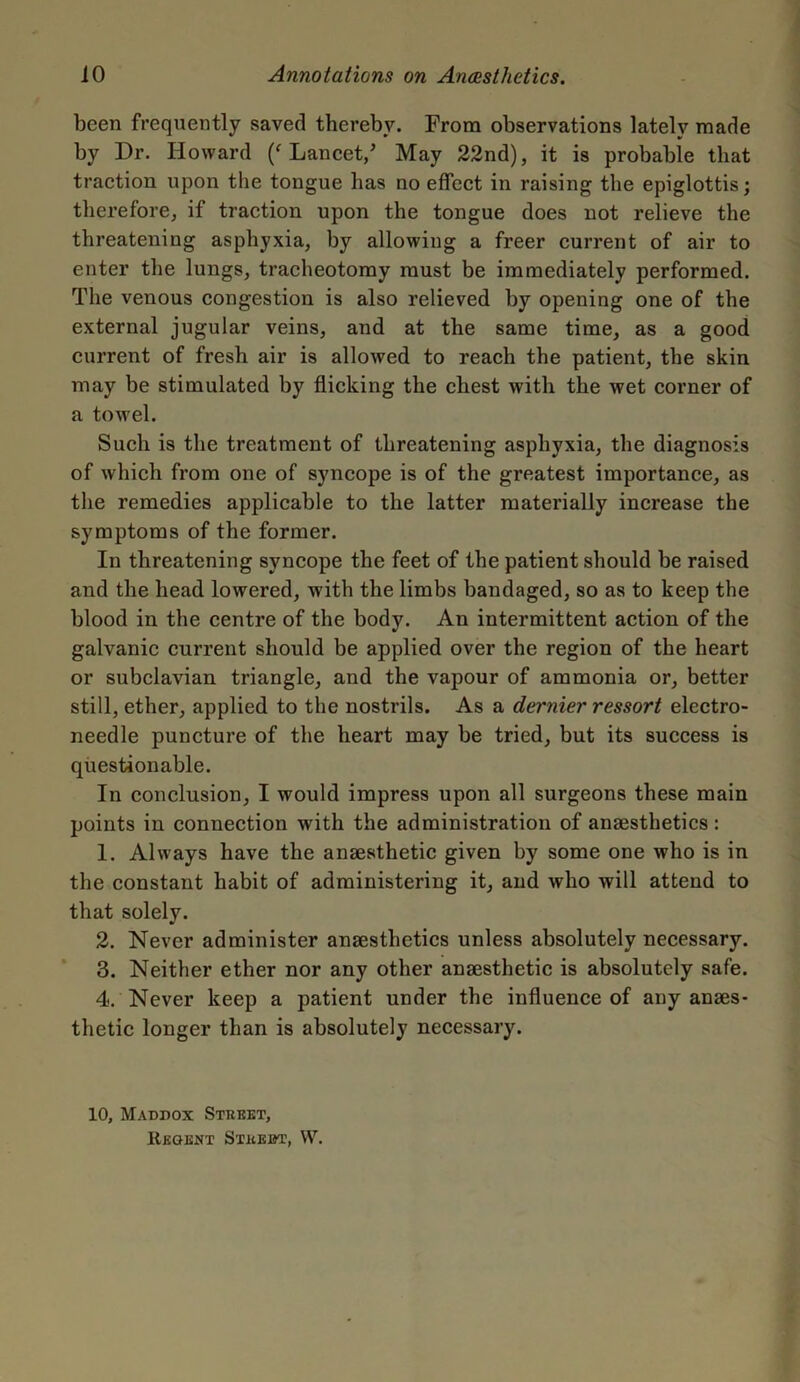 been frequently saved thereby. From observations lately made by Dr. Howard (f Lancet/ May 22nd), it is probable that traction upon the tongue lias no effect in raising the epiglottis; therefore, if traction upon the tongue does not relieve the threatening asphyxia, by allowing a freer current of air to enter the lungs, tracheotomy must be immediately performed. The venous congestion is also relieved by opening one of the external jugular veins, and at the same time, as a good current of fresh air is allowed to reach the patient, the skin may be stimulated by flicking the chest with the wet corner of a towel. Such is the treatment of threatening asphyxia, the diagnosis of which from one of syncope is of the greatest importance, as the remedies applicable to the latter materially increase the symptoms of the former. In threatening syncope the feet of the patient should be raised and the head lowered, with the limbs bandaged, so as to keep the blood in the centre of the body. An intermittent action of the galvanic current should be applied over the region of the heart or subclavian triangle, and the vapour of ammonia or, better still, ether, applied to the nostrils. As a dernier ressort electro- needle puncture of the heart may be tried, but its success is questionable. In conclusion, I would impress upon all surgeons these main points in connection with the administration of anaesthetics : 1. Always have the anaesthetic given by some one who is in the constant habit of administering it, and who will attend to that solely. 2. Never administer anaesthetics unless absolutely necessary. 3. Neither ether nor any other anaesthetic is absolutely safe. 4. Never keep a patient under the influence of any anaes- thetic longer than is absolutely necessary. 10, Maddox Street, Regent Street, W.