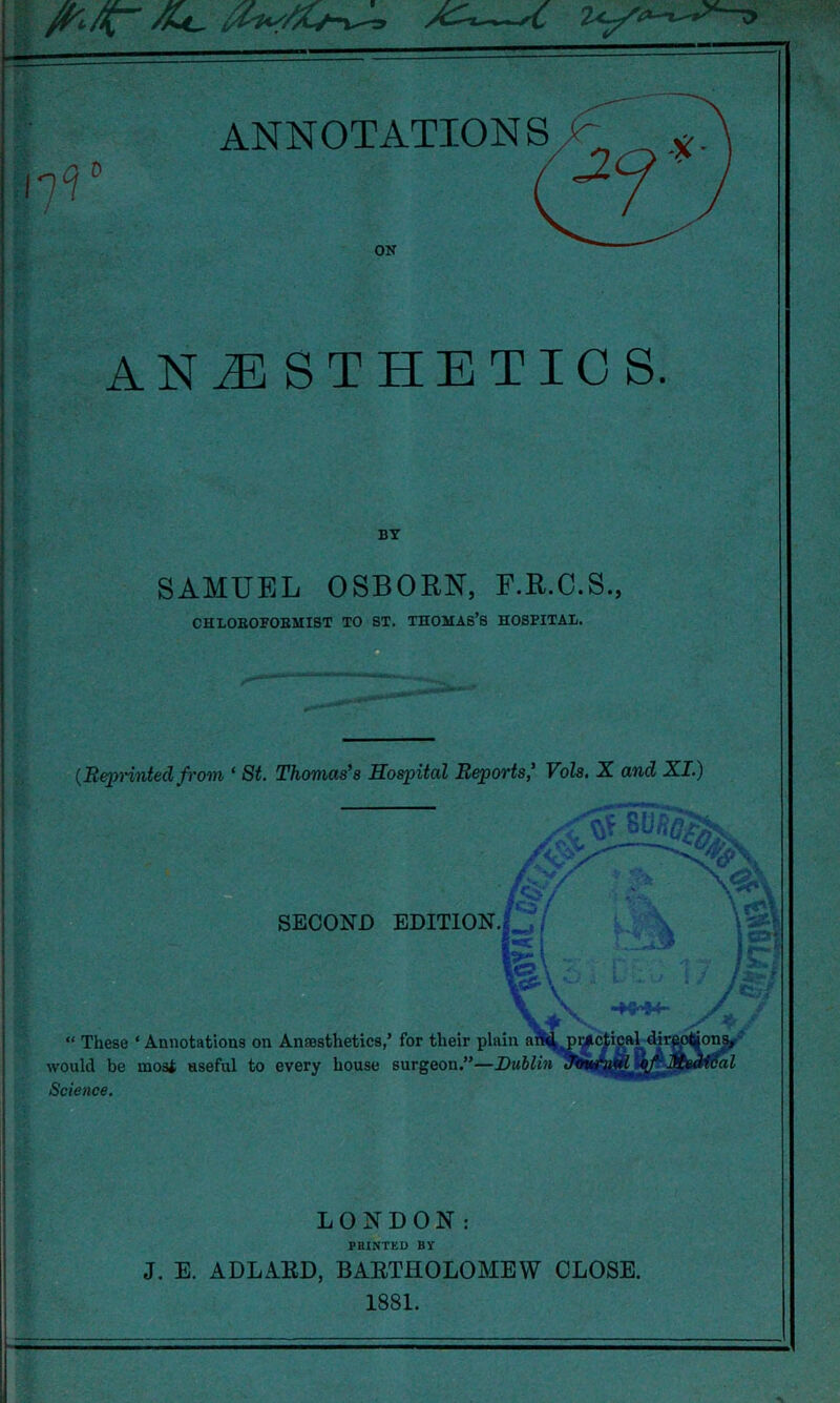 BY SAMUEL OSBORN, F.R.C.S., CHLOBOFOBMIST TO 8T. THOMAS’S HOSPITAL. (Reprintedfrom * St. Thomas's Hospital Reports' Vols. X and XI.) SECOND EDITION., . “ These ‘ Annotations on would be most useful to Science. l%\; \\ V* . Ana3sthetic8,’ for their plain am^pi^ctipal dirp every house surgeon.”—Dublin ^  ial LONDON: FEINTED BY J. E. ADLARD, BARTHOLOMEW CLOSE. 1881.