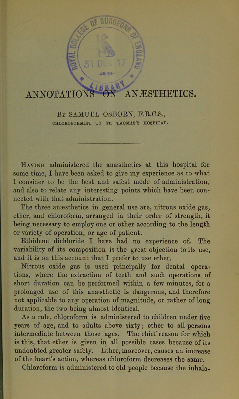 By SAMUEL OSBORN, E.R.C.S., CHIOEOFOEMIST TO ST. THOMAS’S HOSPITAL. Having administered the ansesthetics at this hospital for some time, I have been asked to give my experience as to what I consider to be the best and safest mode of administration, and also to relate any interesting points which have been con- nected with that administration. The three anesthetics in general use are, nitrous oxide gas, ether, and chloroform, arranged in their order of strength, it being necessary to employ one or other according to the length or variety of operation, or age of patient. Ethidene dichloride I have had no experience of. The variability of its composition is the great objection to its use, and it is on this account that I prefer to use ether. Nitrous oxide gas is used principally for dental opera- tions, where the extraction of teeth and such operations of short duration can be performed within a few minutes, for a prolonged use of this anaesthetic is dangerous, and therefore not applicable to any operation of magnitude, or rather of long duration, the two being almost identical. As a rule, chloroform is administered to children under five years of age, and to adults above sixty; ether to all persons intermediate between those ages. The chief reason for which is this, that ether is given in all possible cases because of its undoubted greater safety. Ether, moreover, causes an increase of the heart's action, whereas chloroform decreases the same. Chloroform is administered to old people because the inhala-