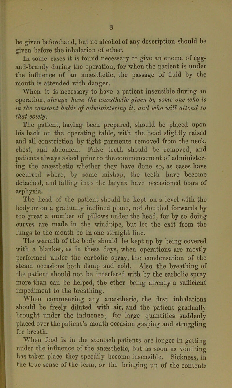 be given beforehand; but no alcohol of any description should be given before the inhalation of ether. In some cases it is found necessary to give an enema of egg- and-brandy during the operation; for when the patient is under the influence of an anaesthetic, the passage of fluid by the mouth is attended with danger. When it is necessary to have a patient insensible during an operation; always have the anaesthetic given by some one ivlio is in the constant habit of administering it, and who will attend to that solely. The patient; having been prepared; should be placed upon his back on the operating table; with the head slightly raised and all constriction by tight garments removed from the neck, chest; and abdomen. False teeth should be removed, and patients always asked prior to the commencement of administer- ing the anaesthetic whether they have done so, as cases have occurred where, by some mishap, the teeth have become detached, and falling into the lai’ynx have occasioned fears of asphyxia. The head of the patient should be kept on a level with the body or on a gradually inclined plane, not doubled forwards by too great a number of pillows under the head, for by so doing curves are made in the windpipe, but let the exit from the lungs to the mouth be in one straight line. The warmth of the body should be kept up by being covered with a blanket, as in these days, when operations are mostly performed under the carbolic spray, the condensation of the steam occasions both damp and cold. Also the breathing of the patient should not be interfered with by the carbolic spray more than can be helped, the ether being already a sufficient impediment to the breathing. When commencing any anaesthetic, the first inhalations should be freely diluted with air, and the patient gradually brought under the influence; for large quantities suddenly placed over the patient’s mouth occasion gasping and struggling for breath. When food is in the stomach patients are longer in getting under the influence of the anaesthetic, but as soon as vomiting has taken place they speedily become insensible. Sickness, in the true sense of the term, or the bringing up of the contents