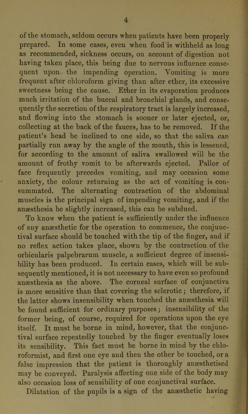 of the stomach, seldom occurs when patients have been properly- prepared. In some cases, even when food is withheld as long as recommended, sickness occurs, on account of digestion not having taken place, this being due to nervous influence conse- quent upon the impending operation. Vomiting is more frequent after chloroform giving than after ether, its excessive sweetness being the cause. Ether in its evaporation produces much irritation of the buccal and bronchial glands, and conse- quently the secretion of the respiratory tract is largely increased, and flowing into the stomach is sooner or later ejected, or, collecting at the back of the fauces, has to be removed. If the patient’s head be inclined to one side, so that the saliva can partially run away by the angle of the mouth, this is lessened, for according to the amount of saliva swallowed will be the amount of frothy vomit to be afterwards ejected. Pallor of face frequently precedes vomiting, and may occasion some anxiety, the colour returning as the act of vomiting is con- summated. The alternating contraction of the abdominal muscles is the principal sign of impending vomiting, and if the anaesthesia be slightly increased, this can be subdued. To know when the patient is sufficiently under the influence of any anaesthetic for the operation to commence, the conjunc- tival surface should be touched wflththe tip of the finger, and if no reflex action takes place, shown by the contraction of the orbicularis palpebrarum muscle, a sufficient degree of insensi- bility has been produced. In certain cases, which will be sub- sequently mentioned, it is not necessary to have even so profound anaesthesia as the above. The corneal surface of conjunctiva is more sensitive than that covering the sclerotic; therefore, if the latter shows insensibility when touched the anaesthesia will be found sufficient for ordinary purposes; insensibility of the former being, of course, required for operations upon the eye itself. It must be borne in mind, however, that the conjunc- tival surface repeatedly touched by the finger eventually loses its sensibility. This fact must be borne in mind by the chlo- roformist, and first one eye and then the other be touched, or a false impression that the patient is thoroughly anaesthetised may be conveyed. Paralysis affecting one side of the body may also occasion loss of sensibility of one conjunctival surface. Dilatation of the pupils is a sign of the anaesthetic having