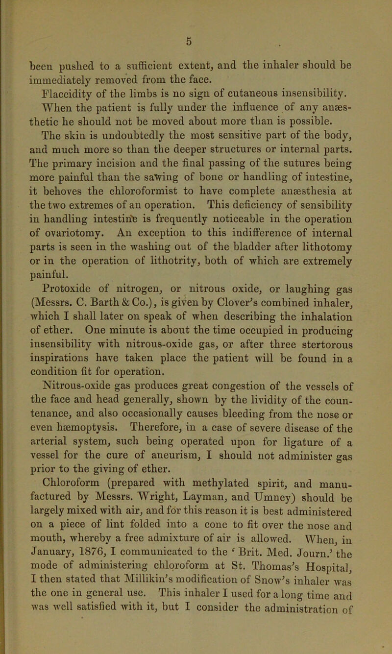 been pushed to a sufficient extent, and the inhaler should be immediately removed from the face. Flaccidity of the limbs is no sign of cutaneous insensibility. When the patient is fully under the influence of any anaes- thetic he should not be moved about more than is possible. The skin is undoubtedly the most sensitive part of the body, and much more so than the deeper structures or internal parts. The primary incision and the final passing of the sutures being more painful than the saving of bone or handling of intestine, it behoves the chloroformist to have complete anaesthesia at the two extremes of an operation. This deficiency of sensibility in handling intestine is frequently noticeable in the operation of ovariotomy. An exception to this indifference of internal parts is seen in the washing out of the bladder after lithotomy or in the operation of lithotrity, both of which are extremely painful. Protoxide of nitrogen, or nitrous oxide, or laughing gas (Messrs. C. Barth & Co.), is given by Clover's combined inhaler, which I shall later on speak of when describing the inhalation of ether. One minute is about the time occupied in producing insensibility with nitrous-oxide gas, or after three stertorous inspirations have taken place the patient will be found in a condition fit for operation. Nitrous-oxide gas produces great congestion of the vessels of the face and head generally, shown by the lividity of the coun- tenance, and also occasionally causes bleeding from the nose or even haemoptysis. Therefore, in a case of severe disease of the arterial system, such being operated upon for ligature of a vessel for the cure of aneurism, I should not administer gas prior to the giving of ether. Chloroform (prepared with methylated spirit, and manu- factured by Messrs. Wright, Layman, and Umney) should be largely mixed with air, and for this reason it is best administered on a piece of lint folded into a cone to fit over the nose and mouth, whereby a free admixture of air is allowed. When, in January, 1876, I communicated to the e Brit. Med. Journ.' the mode of administering chloroform at St. Thomas's Hospital, I then stated that Millikin's modification of Snow's inhaler was the one in general use. This inhaler I used for a long time and was well satisfied with it, but I consider the administration of