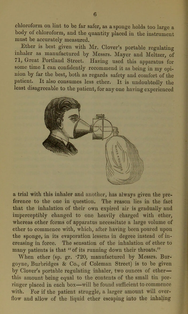 chloroform on lint to be far safer, as a sponge holds too large a body of chloroform, and the quantity placed in the instrument must be accurately measured. Ether is best given with Mr. Clover's portable regulating inhaler as manufactured by Messrs. Mayer and Meltzer, of /l, Great Portland Street. Having used this apparatus for some time I can confidently recommend it as being in my opi- nion by far the best, both as regards safety and comfort of the patient. It also consumes less ether. It is undoubtedly the least disagreeable to the patient, for any one having experienced a trial with this inhaler and another, has always given the pre- ference to the one in question. The reason lies in the fact that the inhalation of their own expired air is gradually and imperceptibly changed to one heavily charged with ether, whereas other forms of apparatus necessitate a large volume of ether to commence with, which, after having been poured upon the sponge, in its evaporation lessens in degree instead of in- creasing in force. The sensation of the inhalation of ether to many patients is that “of its running down their throats. When ether (sp. gr. *720, manufactured by Messrs. Bur- goyne, Burbridges & Co., of Coleman Street) is to be given by Clover's portable regulating inhaler, two ounces of ether— this amount being equal to the contents of the small tin por- ringer placed in each box—will be found sufficient to commence Avith. Por if the patient struggle, a larger amount will over- flow and allow of the liquid ether escaping into the inhaling