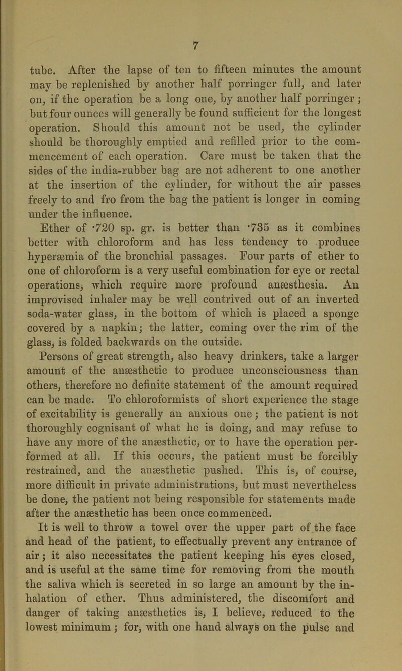 tube. After the lapse of ten to fifteen minutes the amount may be replenished by another half porringer full, and later on, if the operation be a long one, by another half porringer ; but four ounces will generally be found sufficient for the longest operation. Should this amount not be used, the cylinder should be thoroughly emptied and refilled prior to the com- mencement of each operation. Care must be taken that the sides of the india-rubber bag are not adherent to one another at the insertion of the cylinder, for without the air passes freely to and fro from the bag the patient is longer in coming under the influence. Ether of ‘720 sp. gr. is better than *735 as it combines better with chloroform and has less tendency to produce hypersemia of the bronchial passages. Four parts of ether to one of chloroform is a very useful combination for eye or rectal operations, which require more profound anaesthesia. An improvised inhaler may be well contrived out of an inverted soda-water glass, in the bottom of which is placed a sponge covered by a napkin; the latter, coming over the rim of the glass, is folded backwards on the outside. Persons of great strength, also heavy drinkers, take a larger amount of the anaesthetic to produce unconsciousness than others, therefore no definite statement of the amount required can be made. To chloroformists of short experience the stage of excitability is generally an anxious one; the patient is not thoroughly cognisant of what he is doing, and may refuse to have any more of the anaesthetic, or to have the operation per- formed at all. If this occurs, the patient must be forcibly restrained, and the anaesthetic pushed. This is, of course, more difficult in private administrations, but must nevertheless be done, the patient not being responsible for statements made after the anaesthetic has been once commenced. It is well to throw a towel over the upper part of the face and head of the patient, to effectually prevent any entrance of air; it also necessitates the patient keeping his eyes closed, and is useful at the same time for removing from the mouth the saliva which is secreted in so large an amount by the in- halation of ether. Thus administered, the discomfort and danger of taking anaesthetics is, I believe, reduced to the lowest minimum ; for, with one hand always on the pulse and