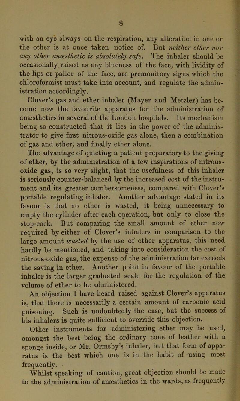 with an eye always on the respiration, any alteration in one or the other is at once taken notice of. But neither ether nor any other anaesthetic is absolutely safe. The inhaler should be occasionally raised as any blueness of the face, with lividity of the lips or pallor of the face, are premonitory signs which the chloroformist must take into account, and regulate the admin- istration accordingly. Clover’s gas and ether inhaler (Mayer and Metzler) has be- come now the favourite apparatus for the administration of anaesthetics in several of the London hospitals. Its mechanism being so constructed that it lies in the power of the adminis- trator to give first nitrous-oxide gas alone, then a combination of gas and ether, and finally ether alone. The advantage of quieting a patient preparatory to the giving of ether, by the administration of a few inspirations of nitrous- oxide gas, is so very slight, that the usefulness of this inhaler is seriously counter-balanced by the increased cost of the instru- ment and its greater cumbersomeness, compared with Clover’s portable regulating inhaler. Another advantage stated in its favour is that no ether is wasted, it being unnecessary to empty the cylinder after each operation, but only to close the stop-cock. But comparing the small amount of ether now required by either of Clover’s inhalers in comparison to the large amount wasted by the use of other apparatus, this need hardly be mentioned, and taking into consideration the cost of nitrous-oxide gas, the expense of the administration far exceeds the saving in ether. Another point in favour of the portable inhaler is the larger graduated scale for the regulation of the volume of ether to be administered. An objection I have heard raised against Clover’s apparatus is, that there is necessarily a certain amount of carbonic acid poisoning. Such is undoubtedly the case, but the success of his inhalers is quite sufficient to override this objection. Other instruments for administering ether may be used, amongst the best being the ordinary cone of leather with a sponge inside, or Mr. Ormsby’s inhaler, but that form of appa- ratus is the best which one is in the habit of using most frequently. • Whilst speaking of caution, great objection should be made to the administration of anaesthetics in the wards, as frequently