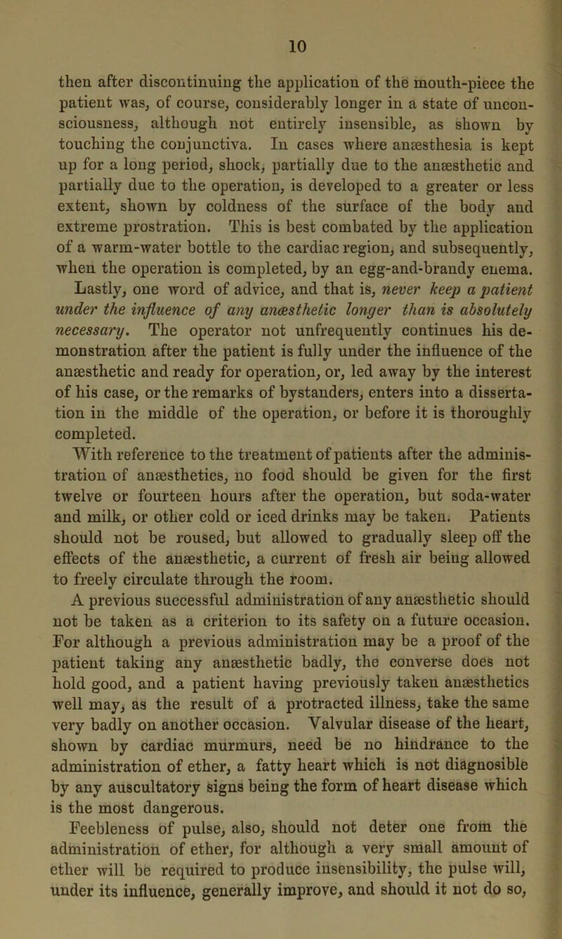 then after discontinuing the application of the mouth-piece the patient was, of course, considerably longer in a state of uncon- sciousness, although not entirely insensible, as shown by touching the conjunctiva. In cases where ansesthesia is kept up for a long period, shock, partially due to the anaesthetic and partially due to the operation, is developed to a greater or less extent, shown by coldness of the surface of the body and extreme prostration. This is best combated by the application of a warm-water bottle to the cardiac region, and subsequently, when the operation is completed, by an egg-and-brandy enema. Lastly, one word of advice, and that is, never keep a patient under the influence of any anaesthetic longer than is absolutely necessary. The operator not unfrequently continues his de- monstration after the patient is fully under the influence of the anaesthetic and ready for operation, or, led away by the interest of his case, or the remarks of bystanders, enters into a disserta- tion in the middle of the operation, or before it is thoroughly completed. With reference to the treatment of patients after the adminis- tration of anaesthetics, no food should be given for the first twelve or fourteen hours after the operation, but soda-water and milk, or other cold or iced drinks may be taken. Patients should not be roused, but allowed to gradually sleep off the effects of the anaesthetic, a current of fresh air being allowed to freely circulate through the room. A previous successful administration of any anaesthetic should not be taken as a criterion to its safety on a future occasion. For although a previous administration may be a proof of the patient taking any anaesthetic badly, the converse does not hold good, and a patient having previously taken anaesthetics well may, as the result of a protracted illness, take the same very badly on another occasion. Valvular disease of the heart, shown by cardiac murmurs, need be no hindrance to the administration of ether, a fatty heart which is not diagnosible by any auscultatory signs being the form of heart disease which is the most dangerous. Feebleness of pulse, also, should not deter one from the administration of ether, for although a very small amount of ether will be required to produce insensibility, the pulse will, under its influence, generally improve, and should it not do so,