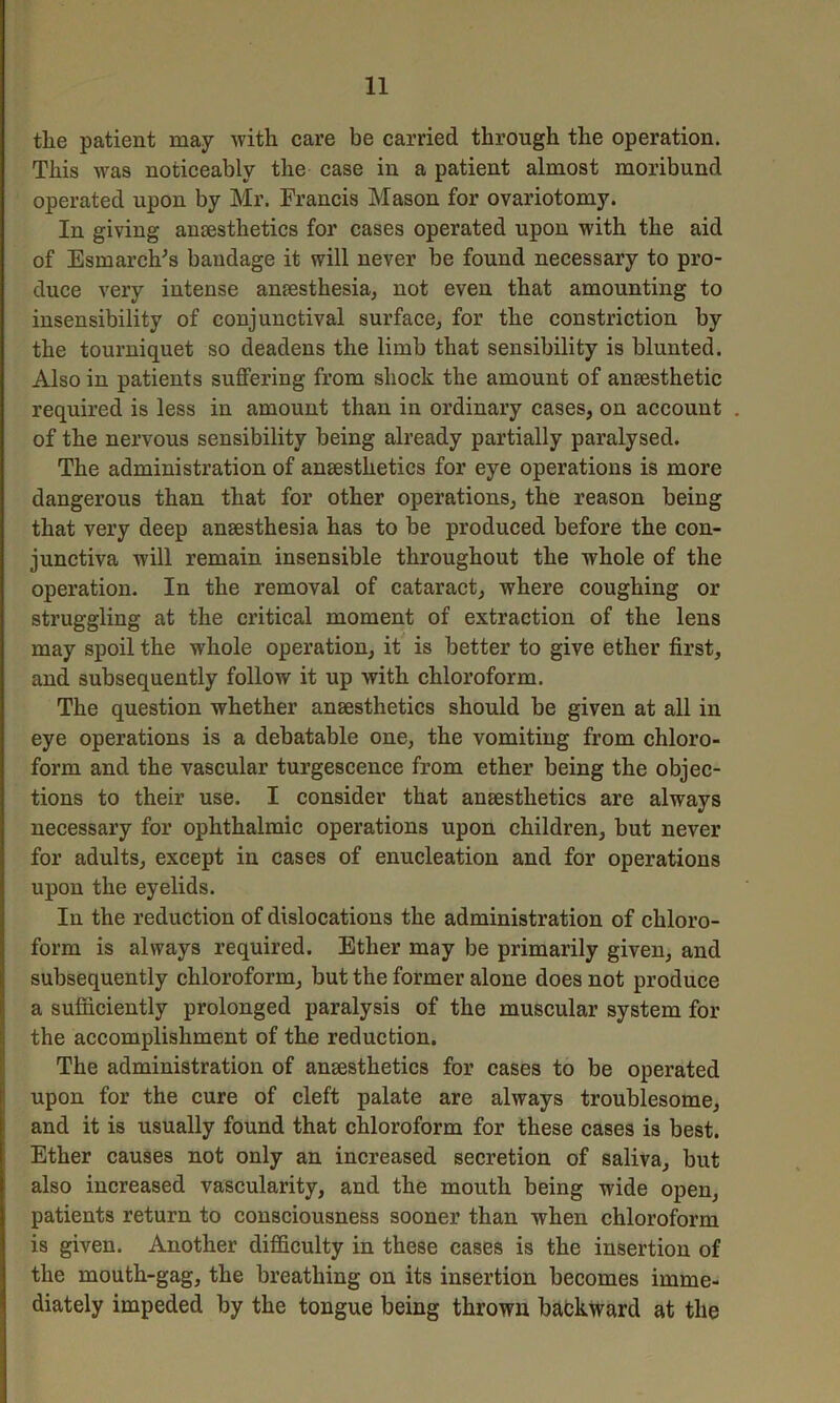 tlie patient may with care be carried through the operation. This was noticeably the case in a patient almost moribund operated upon by Mr. Francis Mason for ovariotomy. In giving ansestlietics for cases operated upon with the aid of Esmarch's bandage it will never be found necessary to pro- duce very intense anaesthesia, not even that amounting to insensibility of conjunctival surface, for the constriction by the tourniquet so deadens the limb that sensibility is blunted. Also in patients suffering from shock the amount of aneesthetic required is less in amount than in ordinary cases, on account of the nervous sensibility being already partially paralysed. The administration of anaesthetics for eye operations is more dangerous than that for other operations, the reason being that very deep anaesthesia has to be produced before the con- junctiva will remain insensible throughout the whole of the operation. In the removal of cataract, where coughing or struggling at the critical moment of extraction of the lens may spoil the whole operation, it is better to give ether first, and subsequently follow it up with chloroform. The question whether anaesthetics should be given at all in eye operations is a debatable one, the vomiting from chloro- form and the vascular turgescence from ether being the objec- tions to their use. I consider that anaesthetics are always necessary for ophthalmic operations upon children, but never for adults, except in cases of enucleation and for operations upon the eyelids. In the reduction of dislocations the administration of chloro- form is always required. Ether may be primarily given, and subsequently chloroform, but the former alone does not produce a sufficiently prolonged paralysis of the muscular system for the accomplishment of the reduction. The administration of ansesthetics for cases to be operated upon for the cure of cleft palate are always troublesome, and it is usually found that chloroform for these cases is best. Ether causes not only an increased secretion of saliva, but also increased vascularity, and the mouth being wide open, patients return to consciousness sooner than when chloroform is given. Another difficulty in these cases is the insertion of the mouth-gag, the breathing on its insertion becomes imme- diately impeded by the tongue being thrown backward at the