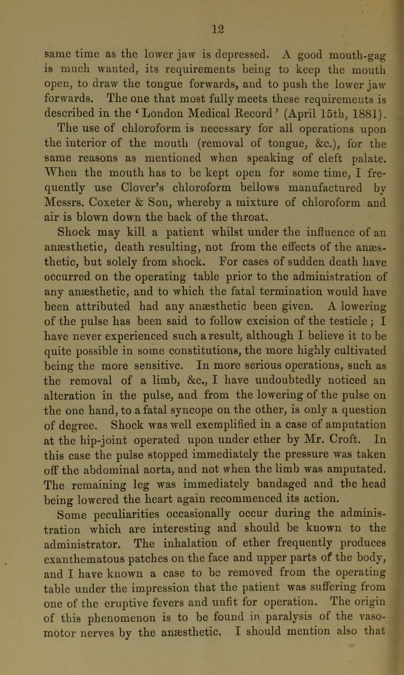 same time as the lower jaw is depressed. A good mouth-gag is much wanted, its requirements being to keep the mouth open, to draw the tongue forwards, and to push the lower jaw forwards. The one that most fully meets these requirements is described in the e London Medical Record’ (April 15th, 1881). The use of chloroform is necessary for all operations upon the interior of the mouth (removal of tongue, &c.), for the same reasons as mentioned when speaking of cleft palate. When the mouth has to be kept open for some time, I fre- quently use Clover’s chloroform bellows manufactured by Messrs. Coxeter & Son, whereby a mixture of chloroform and air is blown down the back of the throat. Shock may kill a patient whilst under the influence of an anaesthetic, death resulting, not from the effects of the anaes- thetic, but solely from shock. For cases of sudden death have occurred on the operating table prior to the administration of any anaesthetic, and to which the fatal termination would have been attributed had any anaesthetic been given. A lowering of the pulse has been said to follow excision of the testicle ; I have never experienced such a result, although I believe it to be quite possible in some constitutions, the more highly cultivated being the more sensitive. In more serious operations, such as the removal of a limb, &c., I have undoubtedly noticed an alteration in the pulse, and from the lowering of the pulse on the one hand, to a fatal syncope on the other, is only a question of degree. Shock was well exemplified in a case of amputation at the hip-joint operated upon under ether by Mr. Croft. In this case the pulse stopped immediately the pressure was taken off the abdominal aorta, and not when the limb was amputated. The remaining leg was immediately bandaged and the head being lowered the heart again recommenced its action. Some peculiarities occasionally occur during the adminis- tration which are interesting and should be known to the administrator. The inhalation of ether frequently produces exanthematous patches on the face and upper parts of the body, and I have known a case to be removed from the operating table under the impression that the patient was suffering from one of the eruptive fevers and unfit for operation. The origin of this phenomenon is to be found in paralysis of the vaso- motor nerves by the ansesthetic. I should mention also that