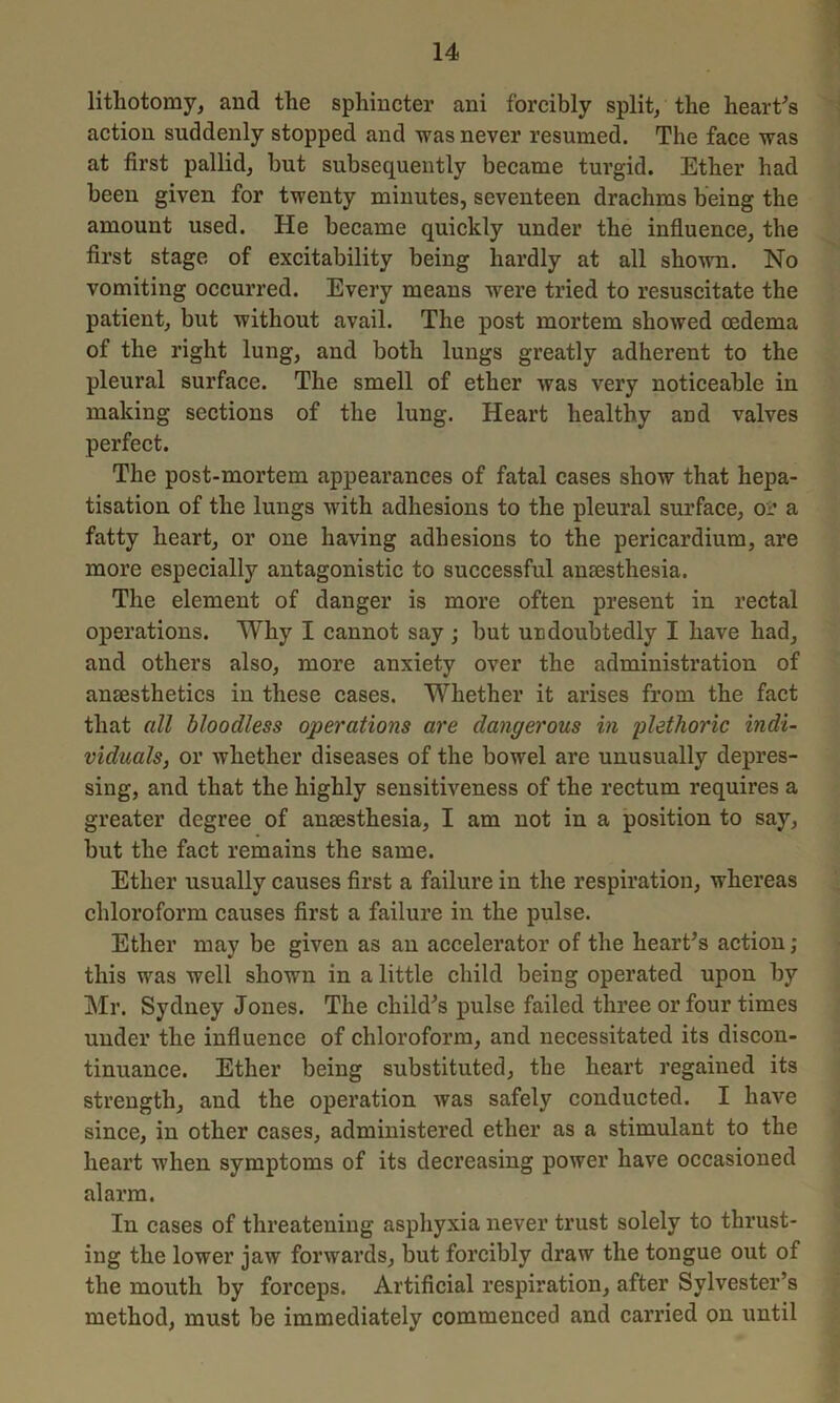 lithotomy, and the sphincter ani forcibly split, the heart's action suddenly stopped and was never resumed. The face was at first pallid, but subsequently became turgid. Ether had been given for twenty minutes, seventeen drachms being the amount used. He became quickly under the influence, the first stage of excitability being hardly at all shown. No vomiting occurred. Every means were tried to resuscitate the patient, but without avail. The post mortem showed oedema of the right lung, and both lungs greatly adherent to the pleural surface. The smell of ether was very noticeable in making sections of the lung. Heart healthy and valves perfect. The post-mortem appearances of fatal cases show that hepa- tisation of the lungs with adhesions to the pleural surface, or a fatty heart, or one having adhesions to the pericardium, are more especially antagonistic to successful anaesthesia. The element of danger is more often present in rectal operations. Why I cannot say ; but undoubtedly I have had, and others also, more anxiety over the administration of anesthetics in these cases. Whether it arises from the fact that all bloodless operations are dangerous in plethoric indi- viduals, or whether diseases of the bowel are unusually depres- sing, and that the highly sensitiveness of the rectum requires a greater degree of anesthesia, I am not in a position to say, but the fact remains the same. Ether usually causes first a failure in the respiration, whereas chloroform causes first a failure in the pulse. Ether may be given as an accelerator of the heart's action; this was well shown in a little child being operated upon by Mr. Sydney Jones. The child's pulse failed three or four times under the influence of chloroform, and necessitated its discon- tinuance. Ether being substituted, the heart regained its strength, and the operation was safely conducted. I have since, in other cases, administered ether as a stimulant to the heart when symptoms of its decreasing power have occasioned alarm. In cases of threatening asphyxia never trust solely to thrust- ing the lower jaw forwards, but forcibly draw the tongue out of the mouth by forceps. Artificial respiration, after Sylvester’s method, must be immediately commenced and carried on until