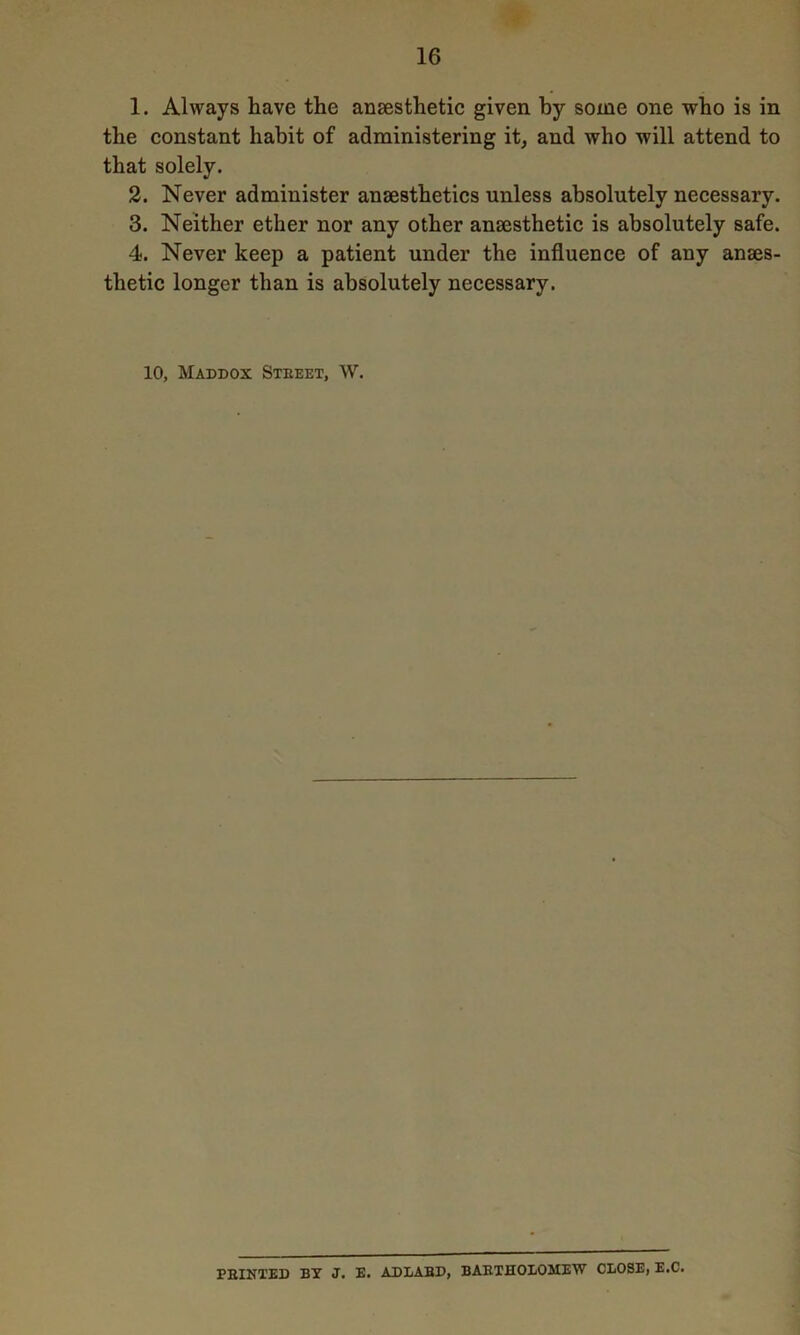 1. Always have the anaesthetic given by some one who is in the constant habit of administering it, and who will attend to that solely. 2. Never administer anaesthetics unless absolutely necessary. 3. Neither ether nor any other anaesthetic is absolutely safe. 4. Never keep a patient under the influence of any anaes- thetic longer than is absolutely necessary. 10, Maddox Steeet, W. PEIXTED BY J. E. AD1ABD, BAETHOLOMEW CLOSE, E.C.