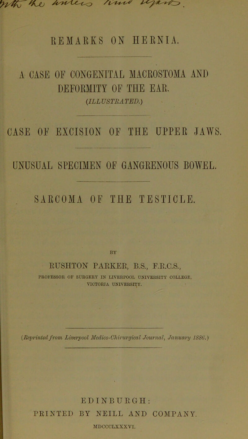 A CASE OF CONGENITAL MACROSTOMA AND DEFORMITY OF THE EAR. (ILLUSTRATED.) CASE OF EXCISION OF THE UPPER JAWS. UNUSUAL SPECIMEN OF GANGRENOUS BOWEL. SARCOMA OF THE TESTICLE. RUSIITON PARKER, B.S., F.R.C.S., PROFESSOR OF SURGERY IN LIVERPOOL UNIVERSITY COLLEGE, VICTORIA UNIVERSITY. [Reprinted from Liverpool Mcdico-Ghirurgical Journal, January 1SS6.) EDINBURGH: PRINTED BY NEILL AND COMPANY. MDCCCLXXXVI.