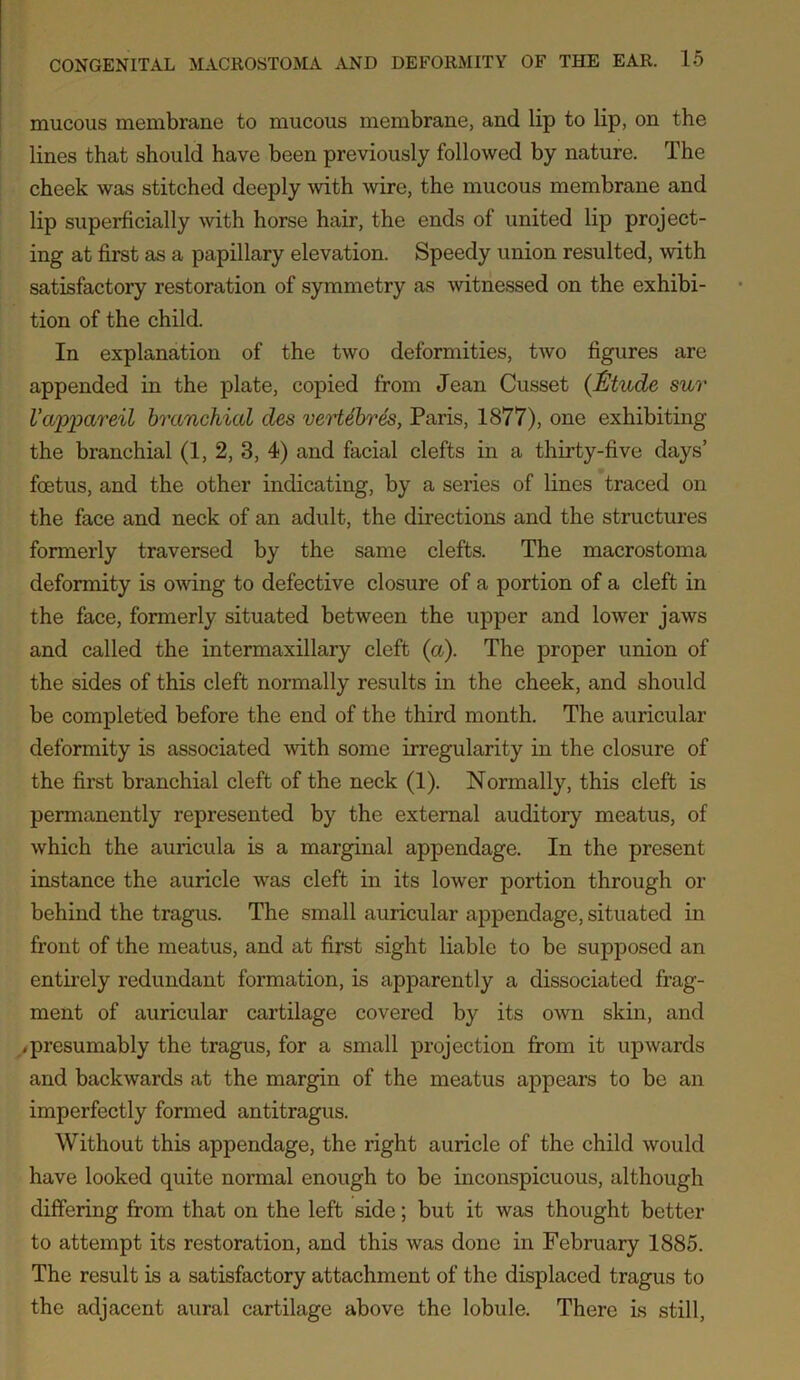 mucous membrane to mucous membrane, and lip to lip, on the lines that should have been previously followed by nature. The cheek was stitched deeply with wire, the mucous membrane and lip superficially with horse hair, the ends of united lip project- ing at first as a papillary elevation. Speedy union resulted, with satisfactory restoration of symmetry as witnessed on the exhibi- tion of the child. In explanation of the two deformities, two figures are appended in the plate, copied from Jean Cusset (Etude sur Vwppareil branchial des vertebres, Paris, 1877), one exhibiting the branchial (1, 2, 3, 4) and facial clefts in a thirty-five days’ foetus, and the other indicating, by a series of lines traced on the face and neck of an adult, the directions and the structures formerly traversed by the same clefts. The macrostoma deformity is owing to defective closure of a portion of a cleft in the face, formerly situated between the upper and lower jaws and called the intermaxillary cleft (a). The proper union of the sides of this cleft normally results in the cheek, and should be completed before the end of the third month. The auricular deformity is associated with some irregularity in the closure of the first branchial cleft of the neck (1). Normally, this cleft is permanently represented by the external auditory meatus, of which the auricula is a marginal appendage. In the present instance the auricle was cleft in its lower portion through or behind the tragus. The small auricular appendage, situated in front of the meatus, and at first sight liable to be supposed an entirely redundant formation, is apparently a dissociated frag- ment of auricular cartilage covered by its own skin, and .presumably the tragus, for a small projection from it upwards and backwards at the margin of the meatus appears to be an imperfectly formed antitragus. Without this appendage, the right auricle of the child would have looked quite normal enough to be inconspicuous, although differing from that on the left side; but it was thought better to attempt its restoration, and this was done in February 1885. The result is a satisfactory attachment of the displaced tragus to the adjacent aural cartilage above the lobule. There is still,