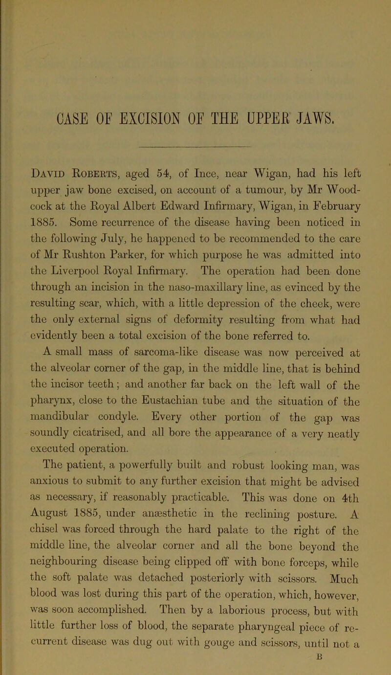 CASE OF EXCISION OF THE UPPEB JAWS. David Roberts, aged 54, of luce, near Wigan, had his left upper jaw bone excised, on account of a tumour, by Mr Wood- cock at the Royal Albert Edward Infirmary, Wigan, in February 1885. Some recurrence of the disease having been noticed in the following July, he happened to be recommended to the care of Mr Rushton Parker, for which purpose he was admitted into the Liverpool Royal Infirmary. The operation had been done through an incision in the naso-maxillary line, as evinced by the resulting scar, which, -with a little depression of the cheek, were the only external signs of deformity resulting from what had evidently been a total excision of the bone referred to. A small mass of sarcoma-like disease was now perceived at the alveolar corner of the gap, in the middle line, that is behind the incisor teeth; and another far back on the left wall of the pharynx, close to the Eustachian tube and the situation of the mandibular condyle. Every other portion of the gap was soundly cicatrised, and all bore the appearance of a very neatly executed operation. The patient, a powerfully built and robust looking man, was anxious to submit to any further excision that might be advised as necessary, if reasonably practicable. This was done on 4th August 1885, under anaesthetic in the reclining posture. A chisel was forced through the hard palate to the right of the middle line, the alveolar corner and all the bone beyond the neighbouring disease being clipped off with bone forceps, while the soft palate was detached posteriorly with scissors. Much blood was lost during this part of the operation, which, however, was soon accomplished. Then by a laborious process, but with little further loss of blood, the separate pharyngeal piece of re- current disease was dug out with gouge and scissors, until not a B