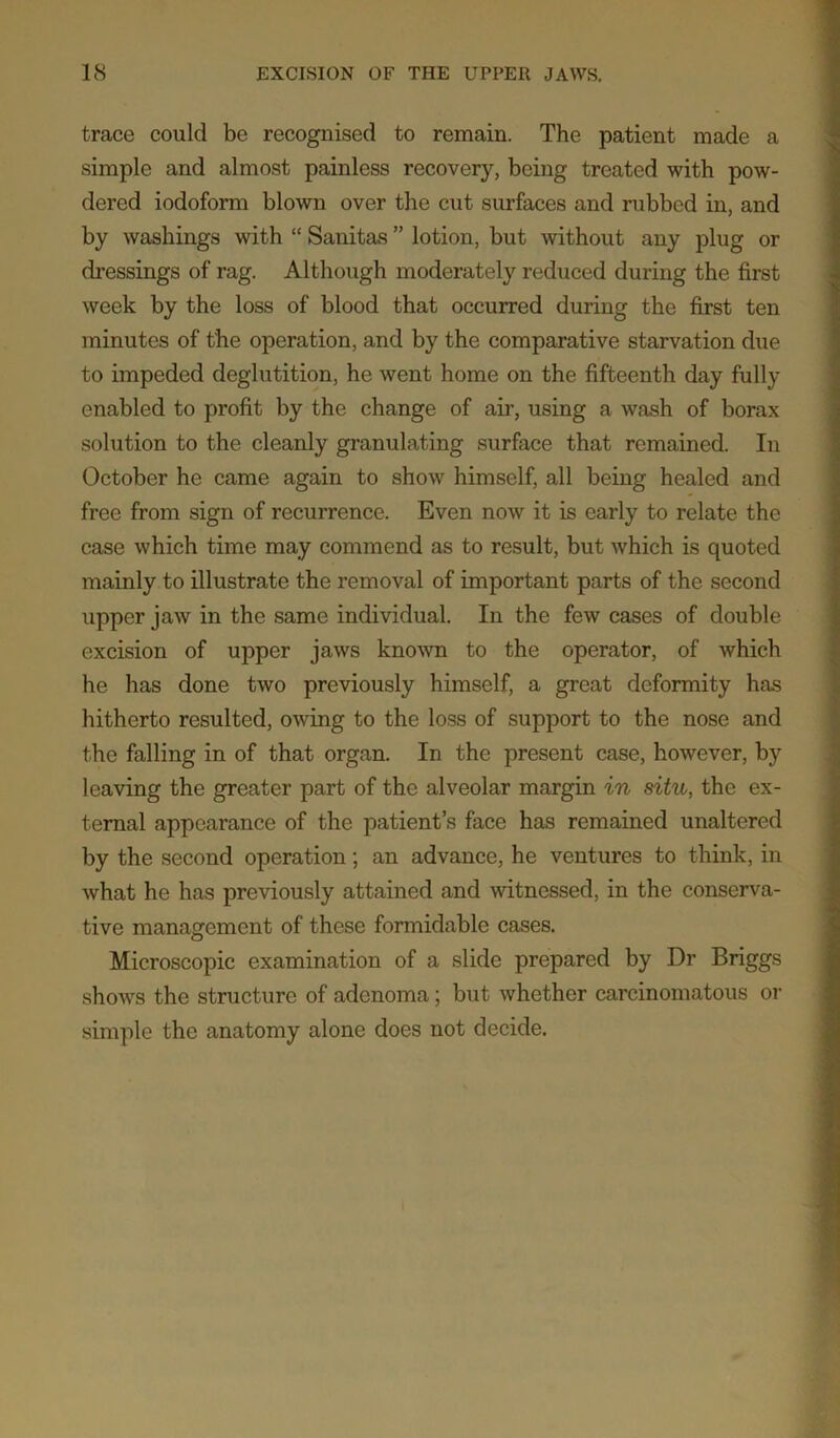 trace could be recognised to remain. The patient made a simple and almost painless recovery, being treated with pow- dered iodoform blown over the cut surfaces and rubbed in, and by washings with “ Sanitas ” lotion, but without any plug or dressings of rag. Although moderately reduced during the first week by the loss of blood that occurred during the first ten minutes of the operation, and by the comparative starvation due to impeded deglutition, he went home on the fifteenth day fully enabled to profit by the change of ah’, using a wash of borax solution to the cleanly granulating surface that remained. In October he came again to show himself, all being healed and free from sign of recurrence. Even now it is early to relate the case which time may commend as to result, but which is quoted mainly to illustrate the removal of important parts of the second upper jaw in the same individual. In the few cases of double excision of upper jaws known to the operator, of which he has done two previously himself, a great deformity has hitherto resulted, owing to the loss of support to the nose and the falling in of that organ. In the present case, however, by leaving the greater part of the alveolar margin in situ, the ex- ternal appearance of the patient’s face has remained unaltered by the second operation; an advance, he ventures to think, in what he has previously attained and witnessed, in the conserva- tive management of these formidable cases. Microscopic examination of a slide prepared by Dr Briggs shows the structure of adenoma; but whether carcinomatous or simple the anatomy alone does not decide.
