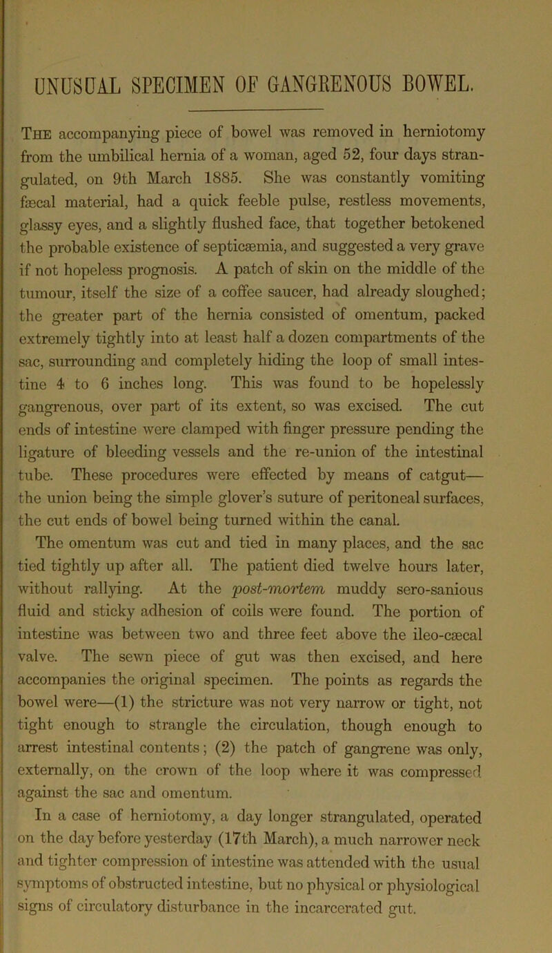 UNUSUAL SPECIMEN OF GANGRENOUS BOWEL. The accompanying piece of bowel was removed in herniotomy from the umbilical hernia of a woman, aged 52, four days stran- gulated, on 9th March 1885. She was constantly vomiting fecal material, had a quick feeble pulse, restless movements, glassy eyes, and a slightly flushed face, that together betokened the probable existence of septicaemia, and suggested a very grave if not hopeless prognosis. A patch of skin on the middle of the tumour, itself the size of a coffee saucer, had already sloughed; the greater part of the hernia consisted of omentum, packed extremely tightly into at least half a dozen compartments of the sac, surrounding and completely hiding the loop of small intes- tine 4 to 6 inches long. This was found to be hopelessly gangrenous, over part of its extent, so was excised. The cut ends of intestine were clamped with finger pressure pending the ligature of bleeding vessels and the re-union of the intestinal tube. These procedures were effected by means of catgut— the union being the simple glover’s suture of peritoneal surfaces, the cut ends of bowel being turned within the canal. The omentum was cut and tied in many places, and the sac tied tightly up after all. The patient died twelve hours later, without rallying. At the 'post-mortem muddy sero-sanious fluid and sticky adhesion of coils were found. The portion of intestine was between two and three feet above the ileo-csecal valve. The sewn piece of gut was then excised, and here accompanies the original specimen. The points as regards the bowel were—(1) the stricture was not very narrow or tight, not tight enough to strangle the circulation, though enough to arrest intestinal contents; (2) the patch of gangrene was only, externally, on the crown of the loop where it was compressed against the sac and omentum. In a case of herniotomy, a day longer strangulated, operated on the day before yesterday (17th March), a much narrower neck and tighter compression of intestine was attended with the usual symptoms of obstructed intestine, but no physical or physiological signs of circulatory disturbance in the incarcerated gut.