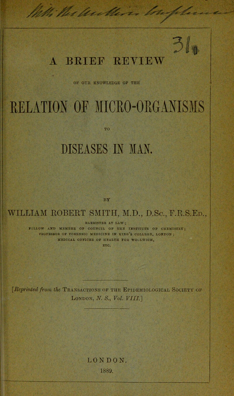 OP OUR KNOWLEDGE OF THE RELATION OF MICRO-ORGANISMS TO DISEASES IN IAN. BY WILLIAM ROBERT SMITH, M.D., D.Sc., F.R.S.Ed., BARRISTER AT LAW ; FELLOW AND MEMBER OP COUNCIL OP THE INSTITUTE OP CHEMISTRY; PROFESSOR OF FORENSIC MEDICINE IN KING’S COLLEGE, LONDON ; MEDICAL OFFICER OF HEALTH FOR WOoLWICH, ETC. [Reprinted from the Transactions of thk Epidemiological Society of London, N. S., Vol. VIII.] LONDON. 1889.