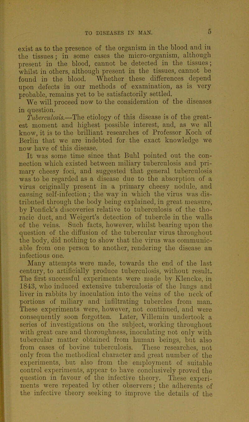 exist as to the presence of the organism in the blood and in the tissues; in some cases the micro-organism, although present in the blood, cannot be detected in the tissues; whilst in others, although present in the tissues, cannot be found in the blood. Whether these differences depend upon defects in our methods of examination, as is very- probable, remains yet to be satisfactorily settled. We will proceed now to the consideration of the diseases in question. Tuberculosis.—The etiology of this disease is of the great- est moment and highest possible interest, and, as we all know, it is to the brilliant researches of Professor Koch of Berlin that we are indebted for the exact knowledge we now have of this disease. It was some time since that Buhl pointed out the con- nection which existed between miliary tuberculosis and pri- mary cheesy foci, and suggested that general tuberculosis was to be regarded as a disease due to the absorption of a virus originally present in a primary cheesy nodule, and causing self-infection; the way in which the virus was dis- tributed through the body being explained, in great measure, by Ponfick’s discoveries relative to tuberculosis of the tho- racic duct, and Weigert’s detection of tubercle in the walls of the veins. Such facts, however, whilst bearing upon the question of the diffusion of the tubercular virus throughout the body, did nothing to show that the virus was communic- able from one person to another, rendering the disease an infectious one. Many attempts were made, towards the end of the last century, to artificially produce tuberculosis, without result. The first successful experiments were made by Klencke, in 1843, who induced extensive tuberculosis of the lungs and liver in rabbits by inoculation into the veins of the neck of portions of miliary and infiltrating tubercles from man. These experiments were, however, not continued, and were consequently soon forgotten. Later, Villemin undertook a series of investigations on the subject, working throughout with great care and thoroughness, inoculating not only with tubercular matter obtained from human beings, but also from cases of bovine tuberculosis. These researches, not only from the methodical character and great number of the experiments, but also from the employment of suitable control experiments, appear to have conclusively -proved the question in favour of the infective theory. These experi- ments were repeated by other observers; the adherents of the infective theory seeking to improve the details of the