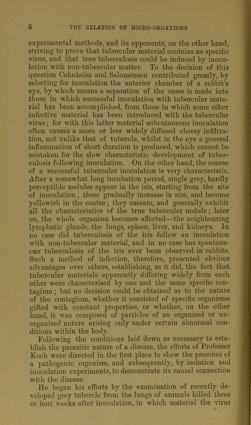 experimental methods, and its opponents, on the other hand, striving to prove that tubercular material contains no specific virus, and that true tuberculosis could be induced by inocu- lation with non-tubercular matter. To the decision of this question Cohnheim and Salomonsen contributed greatly, by selecting for inoculation the anterior chamber of a rabbit’s eye, by which means a separation of the cases is made into those in which successful inoculation with tubercular mate- rial has been accomplished, from those in which some other infective material has been introduced with the tubercular virus; for with this latter material subcutaneous inoculation often causes a more or less widely diffused cheesy infiltra- tion, not unlike that of tubercle, whilst in the eye a general inflammation of short duration is produced, which cannot be mistaken for the slow characteristic development of tuber- culosis following inoculation. On the other hand, the course of a successful tubercular inoculation is very characteristic. After a somewhat long incubation period, single grey, hardly perceptible nodules appear in the iris, starting from the site of inoculation; these gradually increase in size, and become yellowish in the centre; they caseate, and generally exhibit all the characteristics of the true tubercular nodule; later on, the whole organism becomes affected—the neighbouring lymphatic glands, the lungs, spleen, liver, and kidneys. In no case did tuberculosis of the iris follow an inoculation with non-tubercular material, and in no case has spontane- ous tuberculosis of the iris ever been observed in rabbits. Such a method of infection, therefore, presented obvious advantages over others, establishing, as it did, the fact that tubercular materials apparently differing widely from each other were characterised by one and the same specific con- tagium; but no decision could be obtained as to the nature of the contagium, whether it consisted of specific organisms gifted with constant properties, or whether, on the other hand, it was composed of particles of an organised or un- organised nature arising only under certain abnormal con- ditions within the body. Following the conditions laid down as necessary to esta- blish the parasitic nature of a disease, the efforts of Professor Koch were directed in the first place to show the presence of a pathogenic organism, and subsequently, by isolation and inoculation experiments, to demonstrate its causal connection with the disease. He began his efforts by the examination of recently de- veloped grey tubercle from the lungs of animals killed three or four weeks after inoculation, in which material the virus