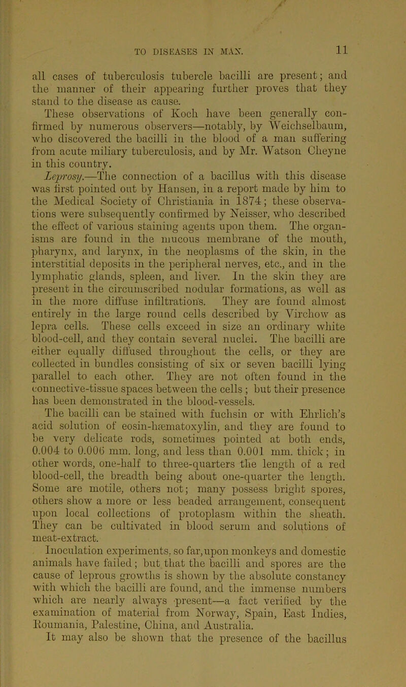 all cases of tuberculosis tubercle bacilli are present; and the manner of their appearing further proves that they stand to the disease as cause. These observations of Ivoch have been generally con- firmed by numerous observers—notably, by Weichselbaum, who discovered the bacilli in the blood of a man suffering from acute miliary tuberculosis, and by Mr. Watson Clieyne in this country. Leprosy.—The connection of a bacillus with this disease was first pointed out by Hansen, in a report made by him to the Medical Society of Christiania in 1874; these observa- tions were subsequently confirmed by Neisser, who described the effect of various staining agents upon them. The organ- isms are found in the mucous membrane of the mouth, pharynx, and larynx, in the neoplasms of the skin, in the interstitial deposits in the peripheral nerves, etc., and in the lymphatic glands, spleen, and liver. In the skin they are present in the circumscribed nodular formations, as well as in the more diffuse infiltration's. They are found almost entirely in the large round cells described by Virchow as lepra cells. These cells exceed in size an ordinary white blood-cell, and they contain several nuclei. The bacilli are either equally diffused throughout the cells, or they are collected in bundles consisting of six or seven bacilli lying parallel to each other. They are not often found in the connective-tissue spaces between the cells ; but their presence has been demonstrated in the blood-vessels. The bacilli can be stained with fuchsin or with Ehrlich’s acid solution of eosin-lnematoxylin, and they are found to be very delicate rods, sometimes pointed at both ends, 0.004 to 0.006 mm. long, and less than 0.001 mm. thick; in other words, one-half to three-quarters the length of a red blood-cell, the breadth being about one-quarter the length. Some are motile, others not; many possess bright spores, others show a more or less beaded arrangement, consequent upon local collections of protoplasm within the sheath. They can be cultivated in blood serum and solutions of meat-extract. Inoculation experiments, so far,upon monkeys and domestic animals have failed; but that the bacilli and spores are the cause of leprous growths is shown by the absolute constancy with which the bacilli are found, and the immense numbers which are nearly always present—a fact verified by the examination of material from Norway, Spain, East Indies, Koumania, Palestine, China, and Australia. It may also be shown that the presence of the bacillus