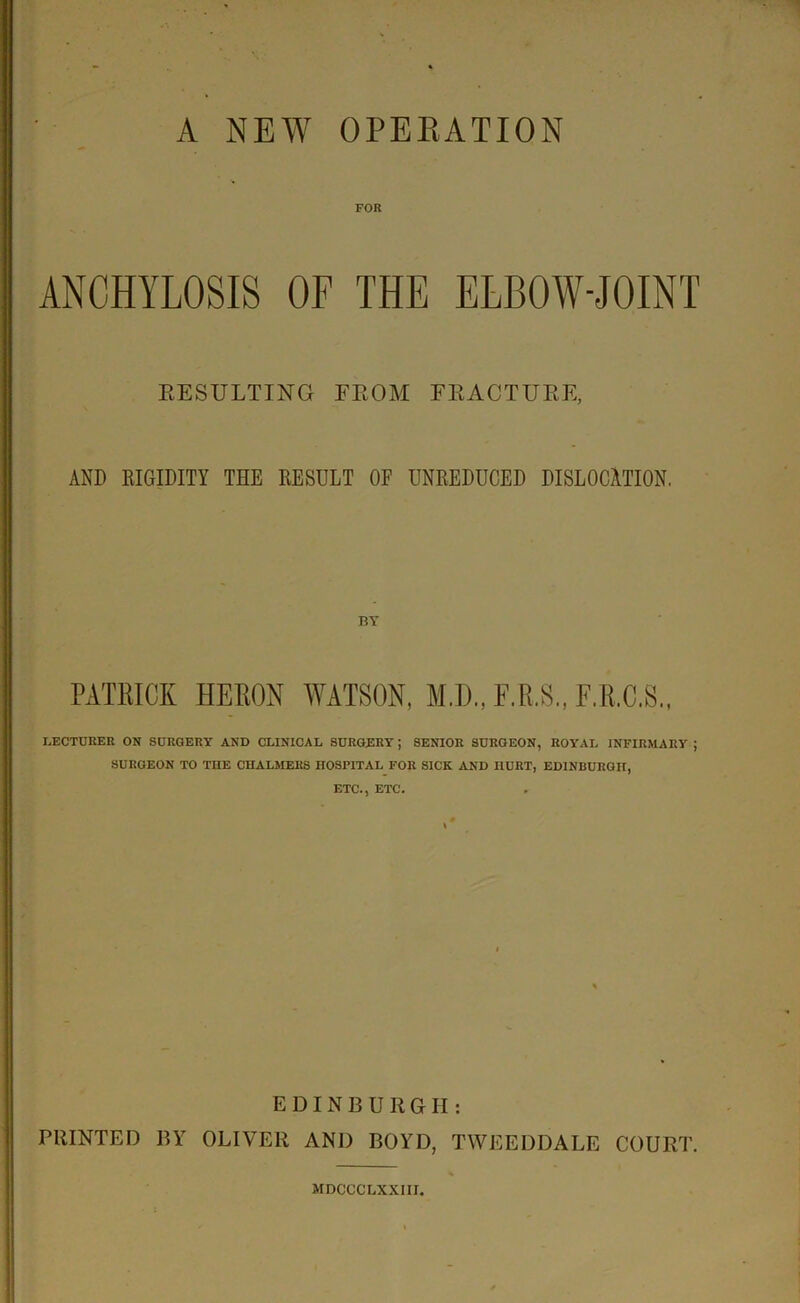 FOR ANCHYLOSIS OF THE ELBOW-JOINT RESULTING FROM FRACTURE, AND RIGIDITY THE RESULT OF UNREDUCED DISLOCATION. PATRICK HERON WATSON, M.D., F.R.S., F.B.C.S., LECTURER ON SURGERY AND CLINICAL SURGERY; SENIOR SURGEON, ROYAL INFIRMARY ; SURGEON TO THE CHALMERS HOSPITAL FOR SICK AND HURT, EDINBURGH, ETC., ETC. EDINBURGH: PRINTED BY OLIVER AND BOYD, TWEEDDALE COURT. MDCCCLXXIII.