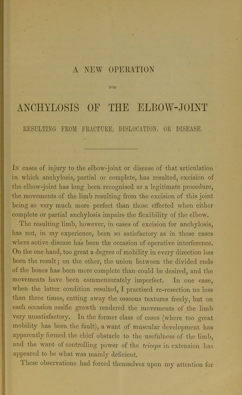 FOR ANCHYLOSIS OF THE ELBOW-JOINT RESULTING FROM FRACTURE, DISLOCATION. OR DISEASE. In cases of injury to the elbow-joint or disease of that articulation in which anchylosis, partial or complete, has resulted, excision of the elbow-joint has long been recognised as a legitimate procedure, the movements of the limb resulting from the excision of this joint being so very much more perfect than those effected when either complete or partial anchylosis impairs the flexibility of the elbow. The resulting limb, however, in cases of excision for anchylosis, has not, in my experience, been so satisfactory as in those cases where active disease has been the occasion of operative interference. On the one hand, too great a degree of mobility in every direction has been the result; on the other, the union between the divided ends of the bones has been more complete than could be desired, and the movements have been commensurately imperfect. In one case, when the latter condition resulted, I practised re-resection no less than three times, cutting away the osseous textures freely, but on each occasion ossific growth rendered the movements of the limb very unsatisfactory. In the former class of cases (where too great mobility lias been the fault), a want of muscular development has apparently formed the chief obstacle to the usefulness of the limb, and the want of controlling power of the triceps in extension has appeared to be what was mainly deficient. These observations had forced themselves upon my attention for