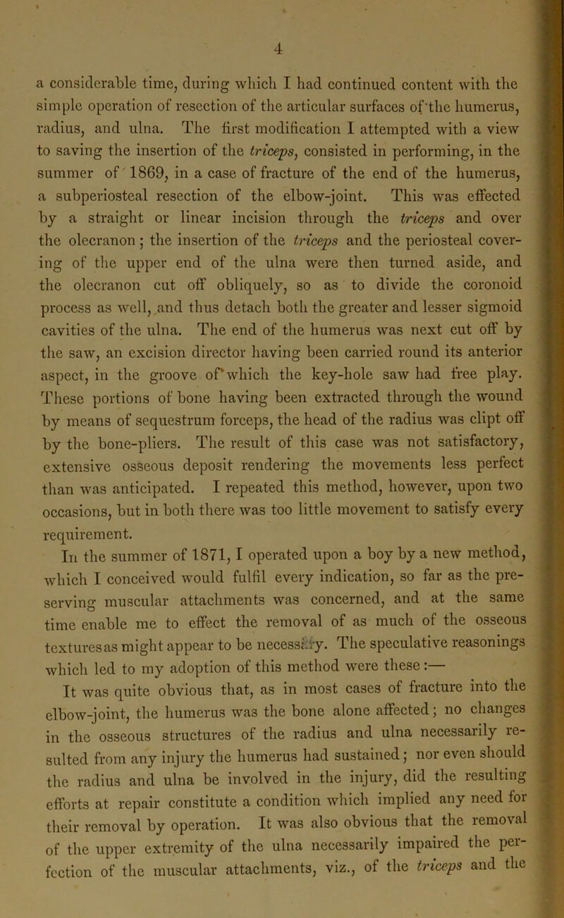 a considerable time, during which I had continued content with the simple operation of resection of the articular surfaces of’the humerus, radius, and ulna. The first modification I attempted with a view to saving the insertion of the triceps, consisted in performing, in the summer of 1869, in a case of fracture of the end of the humerus, a subperiosteal resection of the elbow-joint. This was effected by a straight or linear incision through the triceps and over the olecranon ; the insertion of the triceps and the periosteal cover- ing of the upper end of the ulna were then turned aside, and the olecranon cut off obliquely, so as to divide the coronoid process as well, and thus detach both the greater and lesser sigmoid cavities of the ulna. The end of the humerus was next cut off by the saw, an excision director having been carried round its anterior aspect, in the groove oPwhich the key-hole saw had free play. These portions of bone having been extracted through the wound by means of sequestrum forceps, the head of the radius was dipt off by the bone-pliers. The result of this case was not satisfactory, extensive osseous deposit rendering the movements less perfect than was anticipated. I repeated this method, however, upon two occasions, but in both there was too little movement to satisfy every requirement. In the summer of 1871, I operated upon a boy by a new method, which I conceived would fulfil every indication, so far as the pre- serving muscular attachments was concerned, and at the same time enable me to effect the removal of as much of the osseous textures as might appear to be necessary. The speculative reasonings which led to my adoption of this method were these:— It was quite obvious that, as in most cases of fracture into the elbow-joint, the humerus was the bone alone affected; no changes in the osseous structures of the radius and ulna necessarily le- sulted from any injury the humerus had sustained; nor even should the radius and ulna be involved in the injury, did the resulting efforts at repair constitute a condition which implied any need for their removal by operation. It was also obvious that the lemoval of the upper extremity of the ulna necessarily impaired the per- fection of the muscular attachments, viz., of the triceps and the