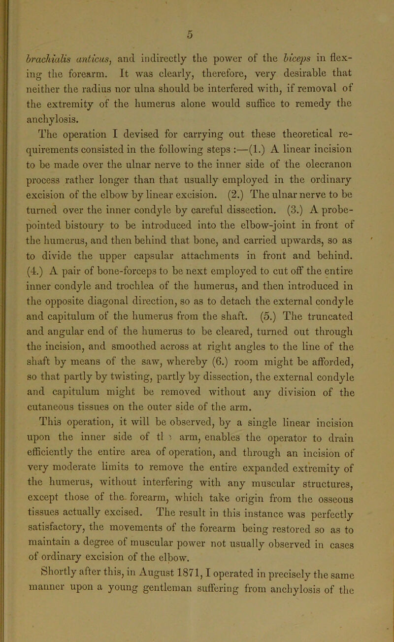 brachialis anticus, and indirectly the power of the biceps in flex- ing the forearm. It was clearly, therefore, very desirable that neither the radius nor ulna should be interfered with, if removal of the extremity of the humerus alone would suffice to remedy the anchylosis. The operation I devised for carrying out these theoretical re- quirements consisted in the following steps :—(1.) A linear incision to be made over the ulnar nerve to the inner side of the olecranon process rather longer than that usually employed in the ordinary excision of the elbow by linear excision. (2.) The ulnar nerve to be turned over the inner condyle by careful dissection. (3.) A probe- pointed bistoury to be introduced into the elbow-joint in front of the humerus, and then behind that bone, and carried upwards, so as to divide the upper capsular attachments in front and behind. (4.) A pair of bone-forceps to be next employed to cut off the entire inner condyle and trochlea of the humerus, and then introduced in the opposite diagonal direction, so as to detach the external condyle and capitulum of the humerus from the shaft. (5.) The truncated and angular end of the humerus to be cleared, turned out through the incision, and smoothed across at right angles to the line of the shaft by means of the saw, whereby (6.) room might be afforded, so that partly by twisting, partly by dissection, the external condyle and capitulum might be removed without any division of the cutaneous tissues on the outer side of the arm. This operation, it will be observed, by a single linear incision upon the inner side of tl arm, enables the operator to drain efficiently the entire area of operation, and through an incision of very moderate limits to remove the entire expanded extremity of the humerus, without interfering with any muscular structures, except those of the- forearm, which take origin from the osseous tissues actually excised. The result in this instance was perfectly satisfactory, the movements of the forearm being restored so as to maintain a degree of muscular power not usually observed in cases of ordinary excision of the elbow. Shortly after this, in August 1871,1 operated in precisely the same manner upon a young gentleman suffering from anchylosis of the