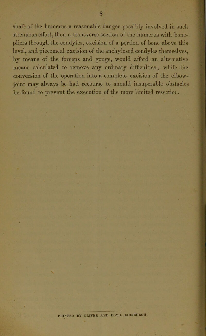 shaft of the humerus a reasonable danger possibly involved in such strenuous effort, then a transverse section of the humerus with bone- pliers through the condyles, excision of a portion of bone above this level, and piecemeal excision of the anchylosed condyles themselves, by means of the forceps and gouge, would afford an alternative means calculated to remove any ordinary difficulties; while the conversion of the operation into a complete excision of the elbow- joint may always be had recourse to should insuperable obstacles be found to prevent the execution of the more limited resectioi.. V PRINTED BY OLIVER AND BOYD, EDINBURGH.