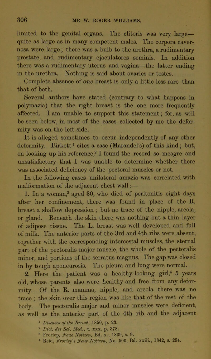 limited to the genital organs. The clitoris was very large— quite as large as in many competent males. The corpora caver- nosa were large; there was a bulb to the urethra, a rudimentary prostate, and rudimentary ejaculatores seminis. In addition there was a rudimentary uterus and vagina—the latter ending in the urethra. Nothing is said about ovaries or testes. Complete absence of one breast is only a little less rare than that of both. Several authors have stated (contrary to what happens in polymazia) that the right breast is the one more frequently affected. I am unable to support this statement; for, as will be seen below, in most of the cases collected by me the defor- mity was on the left side. It is alleged sometimes to occur independently of any other deformity. Birkett ^ cites a case (Marandel’s) of this kind; but, on looking up his reference,^ I found the record so meagre and unsatisfactory that I was unable to determine whether there was associated deficiency of the pectoral muscles or not. In the following cases unilateral amazia was correlated with malformation of the adjacent chest wall:— 1. In a woman,^ aged 30, who died of peritonitis eight days after her confinement, there was found in place of the K. breast a shallow depression ; but no trace of the nipple, areola, or gland. Beneath the skin there was nothing but a thin layer of adipose tissue. The L. breast was well developed and full of milk. The anterior parts of the 3rd and 4th ribs were absent, together with the corresponding intercostal muscles, the sternal part of the pectoralis major muscle, the whole of the pectoralis minor, and portions of the serratus magnus. The gap was closed in by tough aponeurosis. The pleura and lung were normal. 2. Here the patient was a healthy-looking girl,^ 5 years old, whose parents also were healthy and free from any defor- mity. Of the R. mamma, nipple, and areola there was no trace ; the skin over this region was like that of the rest of the body. The pectoralis major and minor muscles were deficient, as well as the anterior part of the 4th rib and the adjacent ^ Diseases of the Breast, 1850, p. 23. * Diet, des Sei. M4d., t. xxx. p, 378. ® Froriep, Neue Notizen, Bd. x., 1839, s. 9. * Reid, Froriep's Feue Notizen, No. 500, Bd. xxiii., 1842, s. 254.