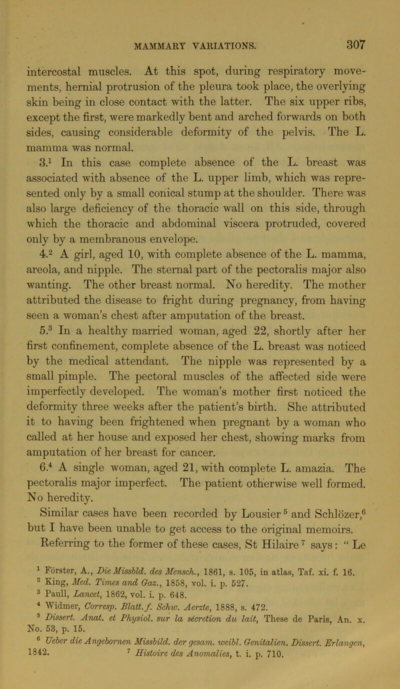 intercostal muscles. At this spot, during respiratory move- ments, hernial protrusion of the pleura took place, the overlying skin being in close contact with the latter. The six upper ribs, except the first, were markedly bent and arched forwards on both sides, causing considerable deformity of the pelvis. The L. mamma was normal. 3.^ In this case complete absence of the L. breast was associated with absence of the L. upper limb, which was repre- sented only by a small conical stump at the shoulder. There was also large deficiency of the thoracic wall on this side, through which the thoracic and abdominal viscera protruded, covered only by a membranous envelope. 4.2 A girl, aged 10, with complete absence of the L. mamma, areola, and nipple. The sternal part of the pectoralis major also wanting. The other breast normal. No heredity. The mother attributed the disease to fright during pregnancy, from having seen a woman’s chest after amputation of the breast. 5. ® In a healthy married woman, aged 22, shortly after her first confinement, complete absence of the L. breast was noticed by the medical attendant. The nipple was represented by a small pimple. The pectoral muscles of the affected side were imperfectly developed. The woman’s mother first noticed the deformity three weeks after the patient’s birth. She attributed it to having been frightened when pregnant by a woman who called at her house and exposed her chest, showing marks from amputation of her breast for cancer. 6. ^ A single woman, aged 21, with complete L. amazia. The pectoralis major imperfect. The patient other^vise well formed. No heredity. Similar cases have been recorded by Lousier ® and Schldzer,® but I have been unable to get access to the original memoirs. Referring to the former of these cases, St Hilaire says: “ Le 1 Forster, A., DieMissbld. des Memch., 1861, s. 105, in atlas, Taf. xi. f. 16. ^ King, Med. Times and Oaz., 1858, vol. i. p. 527. 3 Pauli, Lancet, 1862, vol. i. p. 648. Widmer, Corresp. BlaU.f. Schw. Aerzte, 1888, s. 472. ® Dissert. AncU. et Physiol, sur la sierretion da lait. These de Paris, An. x. No. 53, p. 15. ® Ueher die Angebomen Missbild. der gesam. weibl. Oenitalien. Dissert. Erlangen, 1842. '' Histoire des Anomalies, t. i. p. 710.