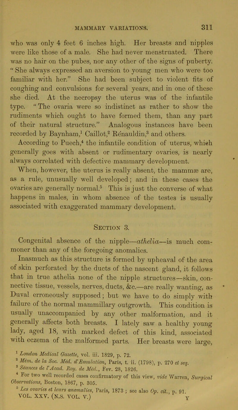 who was only 4 feet 6 inches high. Her breasts and nipples were like those of a male. She had never menstruated. There was no hair on the pubes, nor any other of the signs of puberty. “ She always expressed an aversion to young men who were too familiar with her.” She had been subject to violent fits of coughing and convulsions for several years, and in one of these she died. At the necropsy the uterus was of the infantile type. “The ovaria were so indistinct as rather to show the rudiments which ought to have formed them, than any part of their natural structure.” Analogous instances have been recorded by Baynham,’ Caillot,^ Renauldin,^ and others. According to Puech,^ the infantile condition of uterus, whieh generally goes with absent or rudimentary ovaries, is nearly always correlated with defective mammary development. When, however, the uterus is really absent, the mammae are, as a rule, unusually well developed; and in these cases the ovaries are generally normal.^ This is just the converse of what happens in males, in whom absence of the testes is usually associated with exaggerated mammary development. Section 3. Congenital absence of the nipple—athelia—is much com- moner than any of the foregoing anomalies. Inasmuch as this structure is formed by upheaval of the area of skin perforated by the ducts of the nascent gland, it follows that in true athelia none of the nipple structures—skin, con- nective tissue, vessels, nerves, ducts, &c.—are really wanting, as Duval erroneously supposed; but we have to do simply with failure of the normal mammillary outgrowth. This condition is usually unaccompanied by any other malformation, and it generally affects both breasts. I lately saw a healthy young lady, aged ]8, with marked defect of this kind, associated with eczema of the malformed parts. Her breasts were large, ^ LoTidon Medical Gazette, vol. iii. 1829, p. 72. “ Mim. de la Soc. Med. d'Emulation, Paris, t. ii. (1798), p. 270 et seq. * Stances de I’Acad. Roy. de Med., Fev. 28, 1826. ^ For two well recorded cases confirmatory of this view, vide Warren, Surgical Observations, Boston, 1867, p. 305. ® Les ovaries et leurs anomalies, Paris, 1873 ; see also Op. dt v VOL. XXV. (N.S. VOL. V.) Y