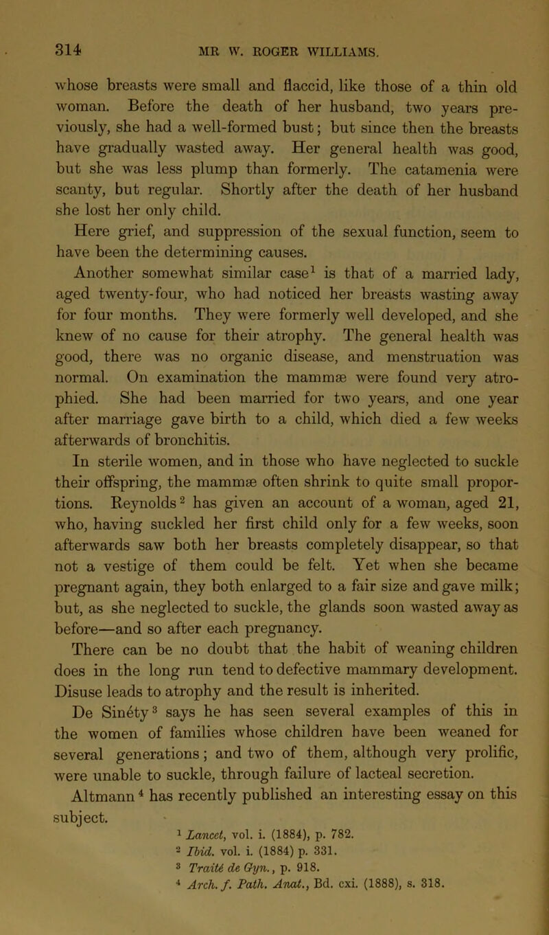 whose breasts were small and flaccid, like those of a thin old woman. Before the death of her husband, two years pre- viously, she had a well-formed bust; but since then the breasts have gradually wasted away. Her general health was good, but she was less plump than formerly. The catamenia were scanty, but regular. Shortly after the death of her husband she lost her only child. Here grief, and suppression of the sexual function, seem to have been the determining causes. Another somewhat similar case^ is that of a married lady, aged twenty-four, who had noticed her breasts wasting away for four months. They were formerly well developed, and she knew of no cause for their atrophy. The general health was good, there was no organic disease, and menstruation was normal. On examination the mammse were found very atro- phied. She had been married for two years, and one year after marriage gave birth to a child, which died a few weeks afterwards of bronchitis. In sterile women, and in those who have neglected to suckle their offspring, the mammse often shrink to quite small propor- tions. Reynolds 2 has given an account of a woman, aged 21, who, having suckled her first child only for a few weeks, soon afterwards saw both her breasts completely disappear, so that not a vestige of them could be felt. Yet when she became pregnant again, they both enlarged to a fair size and gave milk; but, as she neglected to suckle, the glands soon wasted away as before—and so after each pregnancy. There can be no doubt that the habit of weaning children does in the long run tend to defective mammary development. Disuse leads to atrophy and the result is inherited. De Sin4ty3 says he has seen several examples of this in the women of families whose children have been weaned for several generations; and two of them, although very prolific, were unable to suckle, through failure of lacteal secretion. Altmann ^ has recently published an interesting essay on this subject. ^ Lancet, vol. i. (1884), p. 782. 2 Ihid. vol. i. (1884) p. 331. 2 Trait6 de Oyn., p. 918. •• Arch.f, Path. Atvod., Bd. cxi. (1888), s. 318.