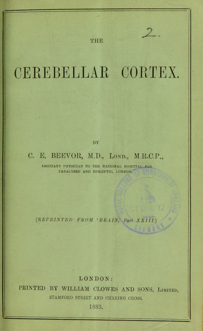 CEREBELLAR CORTEX. BY 0. E. BEEVOR, M.D., Lond., MR.C.P., ASSISTANT rilYSICIAN TO THE NATIONAL, HOSPITAL EOR PARALYSED AND EPILEPTIC, LONDON. iUEPlllNTEJ) FROM ^BRAIN,' Pari XXllI.'] LONDON: PRINTED BY WILLIAM CLOWES AND SONS, Limited, STAMFORD STREET AND CHARING CROSS. 1883.