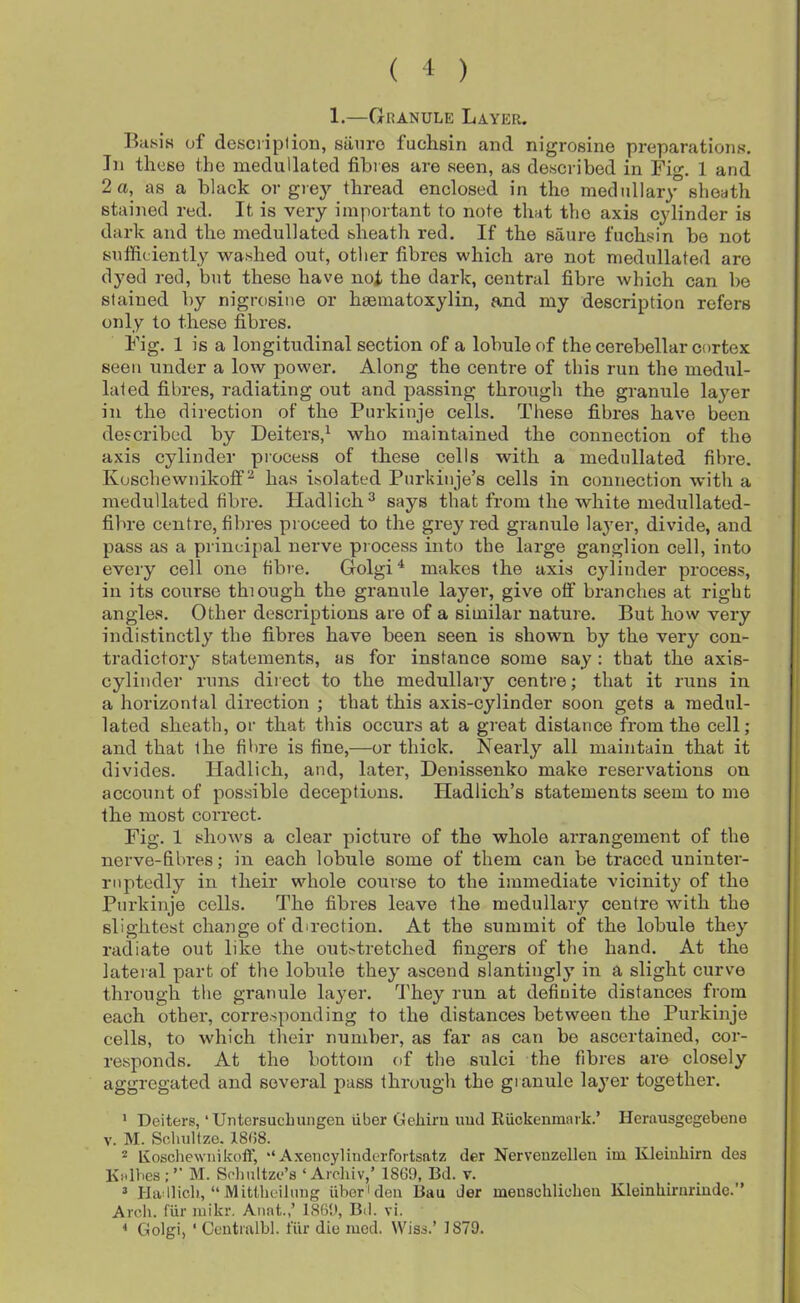 ( 1 ) 1.—Granule Layer. Biifsis of desci'iplion, stinro fuchsin and nigrosine preparations. In these the medullated fibres are seen, as described in Fig. 1 and 2 a, as a black or grej'- thread enclosed in the medullary sheath stained red. It is very important to note that the axis cylinder is dark and the medullated sheath red. If the saure fuchsin be not sufficiently washed out, other fibres which are not medullated are dyed red, but these have not the dark, central fibre which can be stained by nigrosine or haematoxylin, and my description refers only to these fibres. Fig. 1 is a longitudinal section of a lobule of the cerebellar cortex seen under a low power. Along the centre of this run the medul- lated fibres, radiating out and passing through the granule layer in the direction of the Purkinje cells. These fibres have been described by Deiters,^ who maintained the connection of the axis cylinder process of these cells with a medullated fibre. Koschewnikofif'^ has isolated Purkinje’s cells in connection with a medullated fibre. Hadlich^ says that from the white medullated- fibre centre, fibres proceed to the gi’ey red granule layer, divide, and pass as a priueipal nerve process into the lai-ge ganglion cell, into every cell one fibre. Golgi ^ makes the axis cylitider process, in its course thiough the granule layer, give otf branches at right angles. Other descriptions are of a similar nature. But how very indistinctly the fibres have been seen is shown by the very con- tradictory statements, as for instance some say : that the axis- cylinder runs direct to the medullary centre; that it runs in a horizontal direction ; that this axis-cylinder soon gets a medul- lated sheath, or that this occurs at a great distance from the cell; and that the fibre is fine,—or thick. Nearly all maintain that it divides. lladlich, and, later, Denissenko make reservations on account of possible deceptions. Hadlich’s statements seem to me the most correct. Fig. 1 shows a clear pictm’e of the whole arrangement of the nerve-fibres; in each lobule some of them can be traced uninter- ruptedly in their whole course to the immediate vicinity of the Purkinje cells. The fibres leave the medullary centre with the slightest change of direction. At the summit of the lobule they radiate out like the out>tretched fingers of the hand. At the lateral part of the lobule they ascend slantingly in a slight curve through tlie granule layer, fi’hey run at definite distances from each other, corresponding to the distances between the Purkinje cells, to which their number, as far as can be ascertained, cor- responds. At the bottom of the sulci the fibres are closely aggregated and several pass through the gianule layer together. ' Deiters, ‘ Untersuclnuigen iiber Celiiru imd RUckeiimark.’ Herausgegebene V. M. Sclmltze. 18(58. * Koschewnikoff, ‘‘Axencylinderfortsatz der Nerveuzellen iui Kleiuliirn dea Kalhes;’’ M. Solmltze’s ‘ Ardiiv,’ 1869, Bd. v. ^ Hadlicl), “ Mittheilung iiber'den Bau der menschliclieii Kleinhiruriude.” Arcli. fiir luikr. Anat.,’ 1869, Bd. vi. * Golgi, ‘ Centialbl. fiir die mod. Wiss.’ 1879.