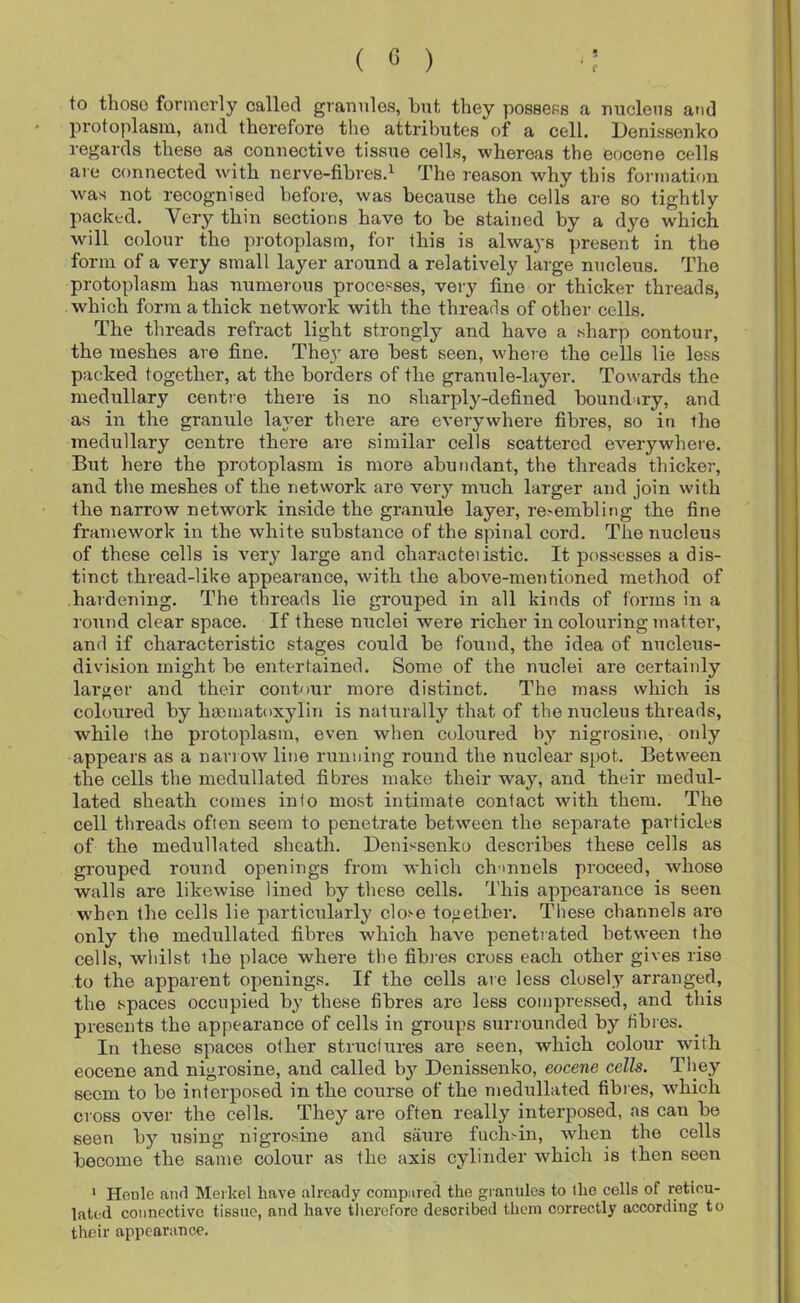 to those formerly called granules, but they possess a miclens and protoplasm, and therefore tlie attributes of a cell. Denissenko regards these as connective tissue cells, whereas the eocene cells are connected with nerve-fibres.^ The reason why this formation was not recognised before, was because the cells are so tightly packed. Very thin sections have to be stained by a dye which will colour the protoplasm, for this is always present in the form of a very small layer around a relatively large nucleus. The protoplasm has numerous processes, very fine or thicker threads, which form a thick network with the threads of other cells. The threads refract light strongly and have a sharp contour, the meshes are fine. They are best seen, where the cells lie less packed together, at the borders of the granule-layer. Towards the medullary centre there is no sharply-defined boundary, and as in the granule layer there are everywhere fibres, so in the medullary centre there are similar cells scattered everywhere. But here the protoplasm is more abundant, the threads thicker, and the meshes of the network are very much larger and join with the narrow network inside the granule layer, re>embling the fine framework in the white substance of the spinal cord. The nucleus of these cells is very large and characteiistic. It possesses a dis- tinct thread-like appearance, with the above-meTitinned method of hardening. The threads lie grouped in all kinds of forms in a round clear space. If these nuclei were richer in colouring matter, and if characteristic stages could be found, the idea of nucleus- division might be entertained. Some of the nuclei are certainly larger and their contour more distinct. The mass which is coloured by hacmatoxylin is naturally that of the nucleus threads, while the protoplasm, even when coloured by nigrosine, only appears as a narrow line running round the nuclear spot. Between the cells the medullated fibres make their way, and their medul- lated sheath comes into most intimate contact with them. The cell threads often seem to penetrate between the separate particles of the medullated sheath. Denissenko describes these cells as grouped round openings from which chmnels proceed, whose walls are likewise lined by these cells. This appearance is seen w'hen the cells lie particularly clos-e together. These channels are only the medullated fibres which have penetiated between the cells, whilst the place where the fibres cross each other gives rise to the apparent openings. If the cells are less closely arranged, the spaces occupied by these fibres are less compressed, and this presents the appearance of cells in groups surrounded by fibres. In these spaces other struefures are seen, which colour with eocene and nigrosine, and called by Denissenko, eocene cells. They seem to be interposed in the course of the medullated fibres, which cress over the cells. They are often really interposed, as can be seen by using nigrosine and saure fuch^in, when the cells become the same colour as the axis cylinder which is then seen * Henle and Merkel have already compured the granules to ihe cells of reticu- lated connective tissue, and have tlierefore described them correctly according to their appearance.