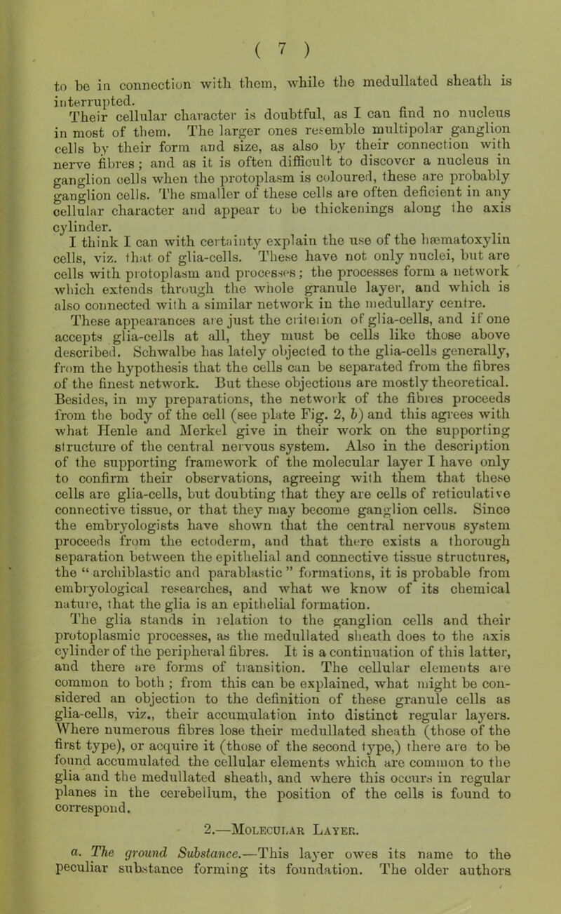to be in connection with them, while the inedullated sheath is interrupted. 'PJieir cellular character is doubtful, as I can find no nucleus in most of them. The larger ones reiemblo multipolar ganglion cells by their form and size, as also by their connection with nerve fibres ; and as it is often difficult to discover a nucleus in ganglion cells when the protoplasm is colourerl, these are probably ganglion cells. The smaller of these cells are often deficient in any cellular character and appear to be thickenings along the axis cylinder. I think I can with certainty explain the use of the limmatoxylin cells, viz. that of glia-cells. These have not only nuclei, but are cells with protoplasm and processes; the processes form a network which extends through the whole granule layer, and which is also connected with a similar network in the medullary centre. These appearances are just the ciiteiion of glia-cells, and if one accepts glia-cells at all, they must bo cells like those above described. Schwalbe has lately objected to the glia-cells generally, from the hypothesis that the cells can be separated from the fibres of the finest network. But these objections are mostly theoretical. Besides, in my preparations, the network of the fibres proceeds from the body of the cell (see plate Fig. 2, h) and this agrees with what Henle and Merkel give in their work on the supporting structure of the central nervous system. Also in the description of the supporting framework of the molecular layer I have only to confirm their observations, agreeing with them that these cells are glia-cells, but doubting that they are cells of reticulative connective tissue, or that they may become ganglion cells. Since the embryologists have shown that the central nervous system proceeds from the ectoderm, and that there exists a thorough separation between the epithelial and connective tissue structures, the “ archiblastic and parablastic ” formations, it is probable from embryological researches, and what we know of its chemical nature, that the glia is an epithelial formation. The glia stands in relation to the ganglion cells and their protoplasmic processes, as the inedullated sheath does to the axis cylinder of the peripheral fibres. It is a continuation of this latter-, and there are forms of transition. The cellular elements are common to both ; from this can be explained, what might be con- sidered an objection to the definition of these granule cells as glia-cells, viz., their accumulation into distinct regular layers. Where numerous fibres lose their medullated sheath (those of the first type), or acquire it (those of the second typo,) there are to be lound accumulated the cellular elements which are common to the glia and the medullated sheath, and where this occurs in regular- planes in the cerebellum, the position of the cells is found to correspond. 2.—Molecui.ar Layer. a. The ground Substance.—This layer owes its name to the peculiar substance forming its foundation. The older authors