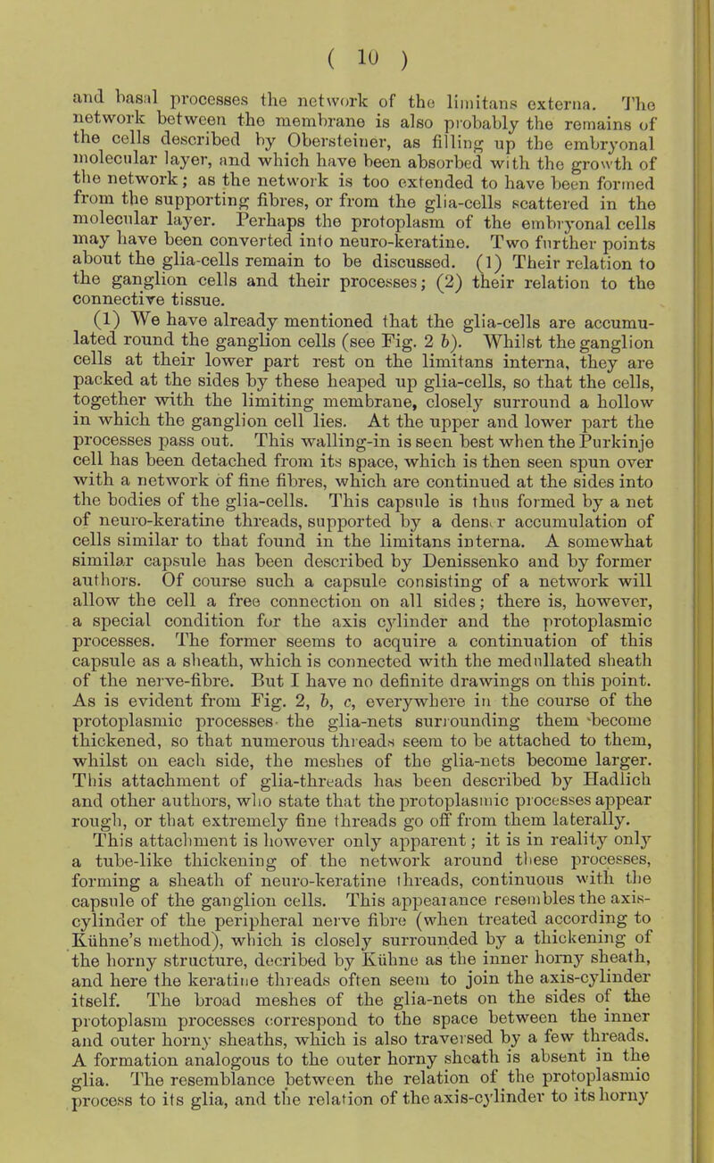 ami basal processes the network of the liinitans externa. 'J’ho network between the membrane is also piobably the remains of the cells described by Obersteiner, as filling up the embryonal molecular layer, and which have been absorbed with the growth of the network; as the network is too extended to have been formed from the supporting fibres, or from the glia-cells scattered in the molecular layer. Perhaps the protoplasm of the embryonal cells may have been converted info neuro-keratine. Two further points about the glia-cells remain to be discussed. (1) Their relation to the ganglion cells and their processes; (2) their relation to the connective tissue. (1) We have already mentioned that the glia-cells are accumu- lated round the ganglion cells (see Fig. 2 b). Whilst the ganglion cells at their lower part rest on the limitans interna, they are packed at the sides by these heaped up glia-cells, so that the cells, together with the limiting membrane, closely surround a hollow in which the ganglion cell lies. At the upper and lower part the processes pass out. This walling-in is seen best when the Purkinje cell has been detached from its space, which is then seen spun over with a network of fine fibres, which are continued at the sides into the bodies of the glia-cells. This capsule is thus formed by a net of neuro-keratine threads, supported by a denser accumulation of cells similar to that found in the limitans interna. A somewhat similar capsule has been described by Denissenko and by former authors. Of course such a capsule consisting of a network will allow the cell a free connection on all sides; there is, however, a special condition for the axis cylinder and the protoplasmic processes. The former seems to acquire a continuation of this capsule as a sheath, which is connected with the medullated sheath of the nerve-fibre. But I have no definite drawings on this point. As is evident from Fig. 2, b, c, everywhere in the course of the protoplasmic processes- the glia-nets suriounding them ‘become thickened, so that numerous thieads seem to be attached to them, whilst on each side, the meshes of the glia-nets become larger. This attachment of glia-threads has been described by Hadlich and other authors, who state that the protoplasmic processes appear rougli, or that extremely fine threads go off from them laterally. This attachment is however only apparent; it is in reality only a tube-like thickening of the network around these processes, forming a sheath of neuro-keratine threads, continuous with the capsule of the ganglion cells. This appeaiance resembles the axis- cylinder of the peripheral nerve fibre (when treated according to K-uhne’s method), which is closely surrounded by a thickening of the horny structure, decribed by Kiihne as the inner homy sheath, and here the keratine threads often seem to join the axis-cylinder itself. The broad meshes of the glia-nets on the sides of the protoplasm processes correspond to the space between the inner and outer horny sheaths, which is also traversed by a few threads. A formation analogous to the outer horny sheath is absent in the glia. The resemblance between the relation of the protoplasmic process to its glia, and the relation of the axis-c}’linder to its horny