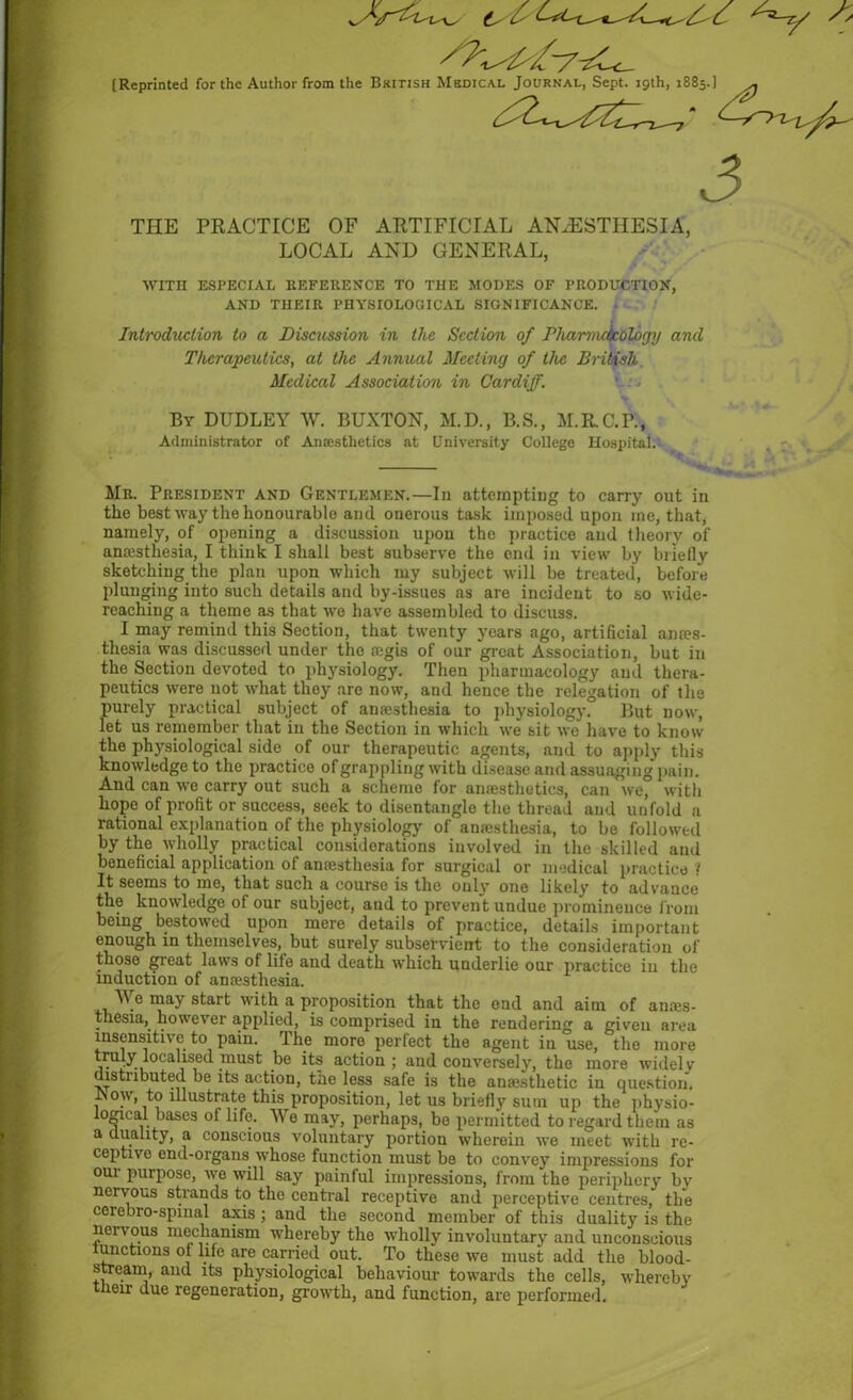 [Reprinted for the Author from the British Medical Journal, Sept. 19th, 1885.] THE PRACTICE OF ARTIFICIAL ANAESTHESIA, LOCAL AND GENERAL, WITH ESPECIAL REFERENCE TO THE MODES OF PRODUCTION, AND THEIR PHYSIOLOGICAL SIGNIFICANCE. Introduction to a Discussion in the Section of Pharmc/jcology and Therapeutics, at the Annual Meeting of the British Medical Association in Cardiff. By DUDLEY W. BUXTON, M.D., B.S., M.RC.P., Administrator of Anaesthetics at University College Hospital. Mr. President and Gentlemen.—In attempting to carry out in the best way the honourable and onerous task imposed upon me, that, namely, of opening a discussion upon the practice and theory of antesthesia, I think I shall best subserve the end in view by briefly sketching the plan upon which my subject will be treated, before plunging into such details and by-issues ns are incident to so wide- reaching a theme as that we have assembled to discuss. I may remind this Section, that twenty years ago, artificial ana?s- thesia was discussed under the regis of our great Association, but in the Section devoted to physiology. Then pharmacology and thera- peutics were not what they are now, and hence the relegation of the purely practical subject of amc3thesia to physiology. But now, let us remember that in the Section in which we sit we have to know the physiological side of our therapeutic agents, and to apply this knowledge to the practice of grappling with disease and assuaging pain. And can ive carry out such a scheme for anaesthetics, can we, with hope of profit or success, seek to disentangle the thread and unfold a rational explanation of the physiology of anaisthesia, to be followed by the wholly practical considerations involved in the skilled and beneficial application of anaesthesia for surgical or medical practice ? It seems to me, that such a course is the only one likely to advance the knowledge of our subject, and to prevent undue prominence from being bestowed upon mere details of practice, details important enough in themselves, but surely subservient to the consideration of those great laws of life and death which underlie our practice in the induction of anaesthesia. Y.e may start with a proposition that the end and aim of anaes- thesia, however applied, is comprised in the rendering a given area insensitive to pain. The more perfect the agent in use, the more truly localised must be its action; and conversely, the more widely distnbuted be its action, the less safe is the anajsthetic in question. JSou, to illustrate this proposition, let us briefly sum up the physio- logical bases of life. We may, perhaps, be permitted to regard them as a duality, a conscious voluntary portion wherein we meet with re- ceptive end-organs whose function must be to convey impressions for oui purpose, we will say painful impressions, from the periphery bv nervous strands to the central receptive and perceptive centres, the ceiebio-spmal axis ; and the second member of this duality is the nervous mechanism whereby the wholly involuntary and unconscious lunctums of life are carried out. To these wTe must add the blood- stream, and its physiological behaviour towards the cells, whereby their due regeneration, growth, and function, are performed.