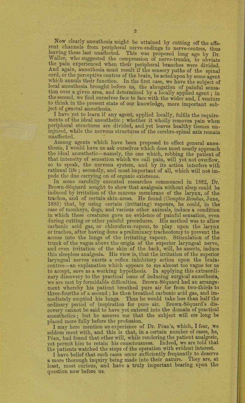 Now clearly anaesthesia might be attained by cutting off the affe- rent. channels from peripheral nerve-endings to nerve-centres, thus leaving these last unaffected. This was proposed long ago by Dr. Waller, who suggested the compression of nerve-trunks, to obviate the pain experienced when their peripheral branches were divided. And again, anaesthesia must result if the sensory paths of the spinai cord, or the perceptive centres of the brain, be acted upon by some agent which annuls their function. In the first case, we have the subject of local anaesthesia brought before us, the abrogation of painful sensa- tion over a given area, and determined by a locally applied agent; in the second, we find ourselves face to face with the wider and, I venture to think in the present state of our knowledge, more important sub- ject of general anaesthesia. I have yet to learn if any agent, applied locally, fulfils the require- ments of the ideal anaesthetic ; whether it wholly removes pain when peripheral structures are divided, and yet leaves healthy tissues un- injured, while the nervous structures of the cerebro-spinal axis remain unaffected. Among agents which have been proposed to effect general anaes- thesia, I would have us ask ourselves which does most nearly approach the ideal anaesthetic—namely, the one which, robbing the patient of that intensity of sensation which we call pain, will yet not overflow, so to speak, the nervous system, and by its action interfere -Ruth rational life ; secondly, and most important of all, which will not im- pede the due carrying on of organic existence. In some carefully executed researches commenced in 1882, Dr. Drown-Sequard sought to show that analgesia without sleep could be induced by irritation of the mucous membrane of the larynx, of the trachea, and of certain skin-areas. He found {ComptesRcndus, June, 1885) that, by using certain (irritating) vapours, he could, in the case of monkeys, dogs, and various other animals, induce a condition in which these creatures gave no evidence of painful sensation, even during cutting or other painful procedures. His method was to allow carbonic acid gas, or chloroform-vapour, to play upon the larynx or trachea, after having done a preliminary tracheotomy to prevent the access into the lungs of the irritating vapour. Stimulation of the trunk of the vagus above the origin of the superior laryngeal nerve, and even irritation of the skin of the back, will, he asserts, induce this sleepless analgesia. His view is, that the irritation of the superior laryngeal nerves exerts a reflex inhibitory action upon the brain- centres—an explanation which appears to me almost too vague lor us to accept, save as a working hypothesis. In applying this extraordi- nary discovery to the practical issue of inducing surgical ansesthesia, we are met by formidable difficulties. Brown-Sequard had an arrange- ment whereby his patient breathed pure air for from two-thirds to three-fourths of a second ; he then breathed carbonic acid gas, and im- mediately emptied his lungs. Thus he would take less than half the ordinary period of inspiration for pure air. Brown-Sequard’s dis- covery cannot be said to have yet entered into the domain of practical anesthetics; but he assures me that the subject will ere long be placed more fully before the profession. I may here mention an experience of Dr. Pean’s, which, I fear, we seldom meet with, and this is that, in a certain number of cases, he, Pean, had found that ether will, while rendering the patient analgesic, yet permit him to retain his consciousness. Indeed, we are. told that the patients watched the steps of the operation with evident interest. I have belief that such cases occur sufficiently frequently to deserve a more thorough inquiry being made into their nature. They are, at least, most curious, and have a truly important bearing upon the question now before us.