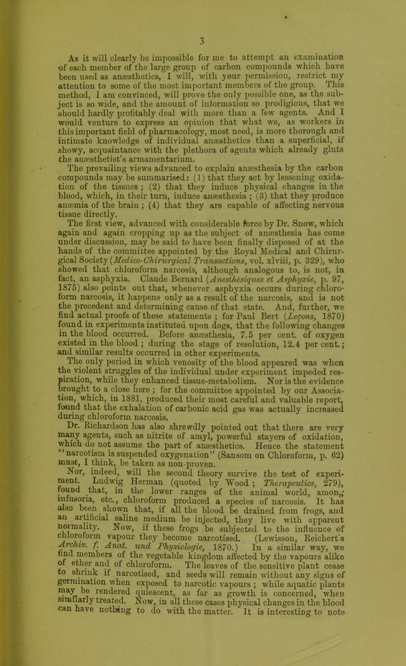 As it will clearly be impossible for me to attempt an examination of each member of the large group of carbon compounds which have been used as anesthetics, I will, with your permission, restrict my attention to some of the most important members of the group. This method, I am convinced, will prove the only possible one, as the sub- ject is so wide, and the amount of information so prodigious, that we should hardly profitably deal with more than a few agents. And I would venture to express an opinion that what ive, as workers in this important field of pharmacology, most need, is more thorough and intimate knowledge of individual anaesthetics than a superficial, if showy, acquaintance with the plethora of agents which already gluts the anaesthetist’s armamentarium. The prevailing views advanced to explain anaesthesia by the carbon compounds may be summarised: (1) that they act by lessening oxida- tion of the tissues ; (2) that they induce physical changes in the blood, which, in their turn, induce anaesthesia ; (3) that they produce anaemia of the brain ; (4) that they are capable of affecting nervous tissue directly. The first view, advanced with considerable force by Dr. Snow, which again and again cropping up as the subject of anaesthesia has come under discussion, may be said to have been finally disposed of at the hands of the committee appointed by the Royal Medical and Chirur- gical Society (Medico-Chirurgical Transactions, vol. xlviii, p. 329), who showed that chloroform narcosis, although analogous to, is not, in fact, an asphyxia. Claude Bernard (Anesthesiques ct Asphyxic, p. 97, 1875) also points out that, whenever asphyxia occurs during chloro- form narcosis, it happens only as a result of the narcosis, and is not the precedent and determining cause of that state. And, further, we find actual proofs of these statements ; for Paul Bert (Lemons, 1870) found in experiments instituted upon dogs, that the following changes in the blood occurred. Before anaesthesia, 7.5 per cent, of oxygen existed in the blood ; during the stage of resolution, 12.4 percent.; and similar results occurred in other experiments. The only period in which venosity of the blood appeared was when the violent struggles of the individual under experiment impeded res- piration, while they enhanced tissue-metabolism. Nor is the evidence brought to a close here ; for the committee appointed by our Associa- tion, which, in 1881, produced their most careful and valuable report, found that the exhalation of carbonic acid gas was actually increased during chloroform narcosis. Dr. Richardson has also shrewdly poiuled out that there are very many agents, such as nitrite of amyl, powerful stayers of oxidation, which do not assume the part of anaesthetics. Hence the statement ‘narcotism is suspended oxygenation” (Sansom on Chloroform, p. 62) must, I think, be taken as non-proven. Nor, indeed, will the second theory survive the test of experi- ment. Ludwig Herman (quoted by Wood ; Therapeutics, 279), found that, in the lower ranges of the animal world, among infusoria, etc., chloroform produced a species of narcosis. It has also been. shown that, if all the blood be drained from frogs, and an artificial saline medium be injected, they live with apparent normality. Now, if these frogs be subjected to the influence of chloroform vapour they become narcotised. (Lewisson, Reichert's Archiv. f. Anat. und Physiologic, 1870.) In a similar way, we rind members of the vegetable kingdom affected by the vapours alike of ether and of chloroform. The leaves of the sensitive plant cease to shrink if narcotised, and seeds will remain without any signs of germination when exposed to narcotic vapours ; while aquatic plants may be rendered quiescent, as far as growth is concerned, when similarly treated. Now, in all these cases physical changes in the blood can have nothing to do with the matter. It is interesting to note