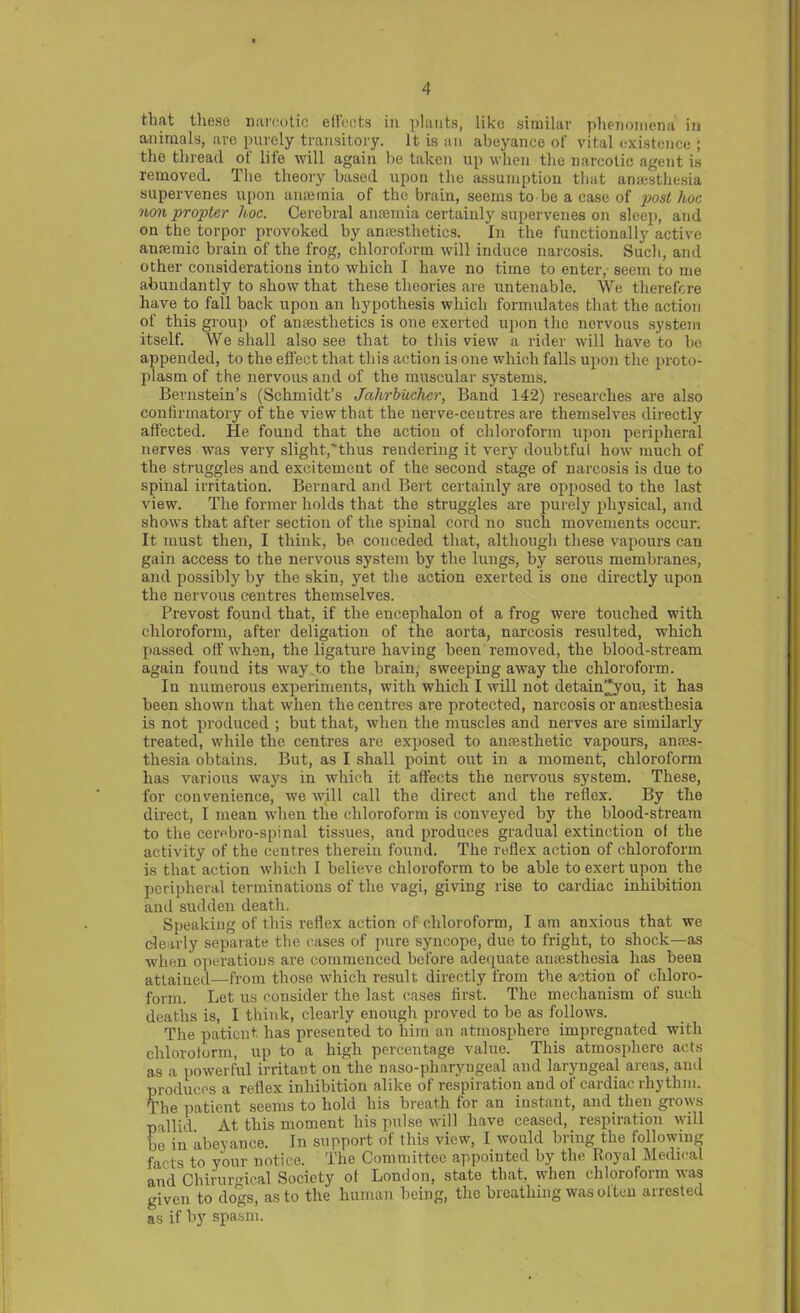 that these narcotic effects in plants, like similar phenomena in animals, are purely transitory. It is an abeyance of vital existence ; the thread of life will again be taken up when the narcotic agent is removed. The theory based upon the assumption that anaesthesia supervenes upon anaemia of the brain, seems to be a case of post hoc iion propter hoc. Cerebral anaemia certainly supervenes on sleep, and on the torpor provoked by anaesthetics. In the functionally active anaemic brain of the frog, chloroform will induce narcosis. Such, and other considerations into which I have no time to enter, seem to me abundantly to show that these theories are untenable. We therefore have to fall back upon an hypothesis which formulates that the action of this group of anaesthetics is one exerted upon the nervous system itself. We shall also see that to this view a rider will have to be appended, to the effect that this action is one which falls upon the proto- plasm of the nervous and of the muscular systems. Bernstein’s (Schmidt’s Jahrbuchcr, Band 142) researches are also confirmatory of the view that the nerve-centres are themselves directly affected. He found that the action of chloroform upon peripheral nerves was very slight,'thus rendering it very doubtful how much of the struggles and excitement of the second stage of narcosis is due to spinal irritation. Bernard and Bert certainly are opposed to the last view. The former holds that the struggles are purely physical, and shows that after section of the spinal cord no such movements occur. It must then, I think, be conceded that, although these vapours can gain access to the nervous system by the lungs, by serous membranes, and possibly by the skin, yet the action exerted is one directly upon the nervous centres themselves. Prevost found that, if the encephalon of a frog were touched with chloroform, after deligation of the aorta, narcosis resulted, which passed off when, the ligature having been removed, the blood-stream again fouud its way to the brain, sweeping away the chloroform. In numerous experiments, with which I will not detain*you, it has been shown that when the centres are protected, narcosis or anesthesia is not produced ; but that, when the muscles and nerves are similarly treated, while the centres are exposed to anesthetic vapours, anes- thesia obtains. But, as I shall point out in a moment, chloroform has various ways in which it affects the nervous system. These, for convenience, we will call the direct and the reflex. By the direct, I mean when the chloroform is conveyed by the blood-stream to the cerebro-spinal tissues, and produces gradual extinction ot the activity of the centres therein found. The reflex action of chloroform is that action which I believe chloroform to be able to exert upon the peripheral terminations of the vagi, giving rise to cardiac inhibition and sudden death. Speaking of this reflex action of chloroform, lam anxious that we clearly separate the cases of pure syncope, due to fright, to shock—as when operations are commenced before adequate anaesthesia has been attained—from those which result directly from the action of chloro- form. Let us consider the last cases first. The mechanism of such deaths is, I think, clearly enough proved to be as follows. The patient has presented to him an atmosphere impregnated with chloroform, up to a high percentage value. This atmosphere acts as a powerful irritant on the naso-pharyugeal and laryngeal areas, and produces a reflex inhibition alike of respiration and of cardiac rhythm. The patient seems to hold his breath for an instant, and then grows pallid At this moment his pulse will have ceased, respiration will be in abeyance. In support of this view, I would bring the following facts to your notice. The Committee appointed by the Royal Medical and Chirurmcal Society ol London, state that, when chloroform was given to dogs, as to the human being, the breathing was often arrested as if by spasm.