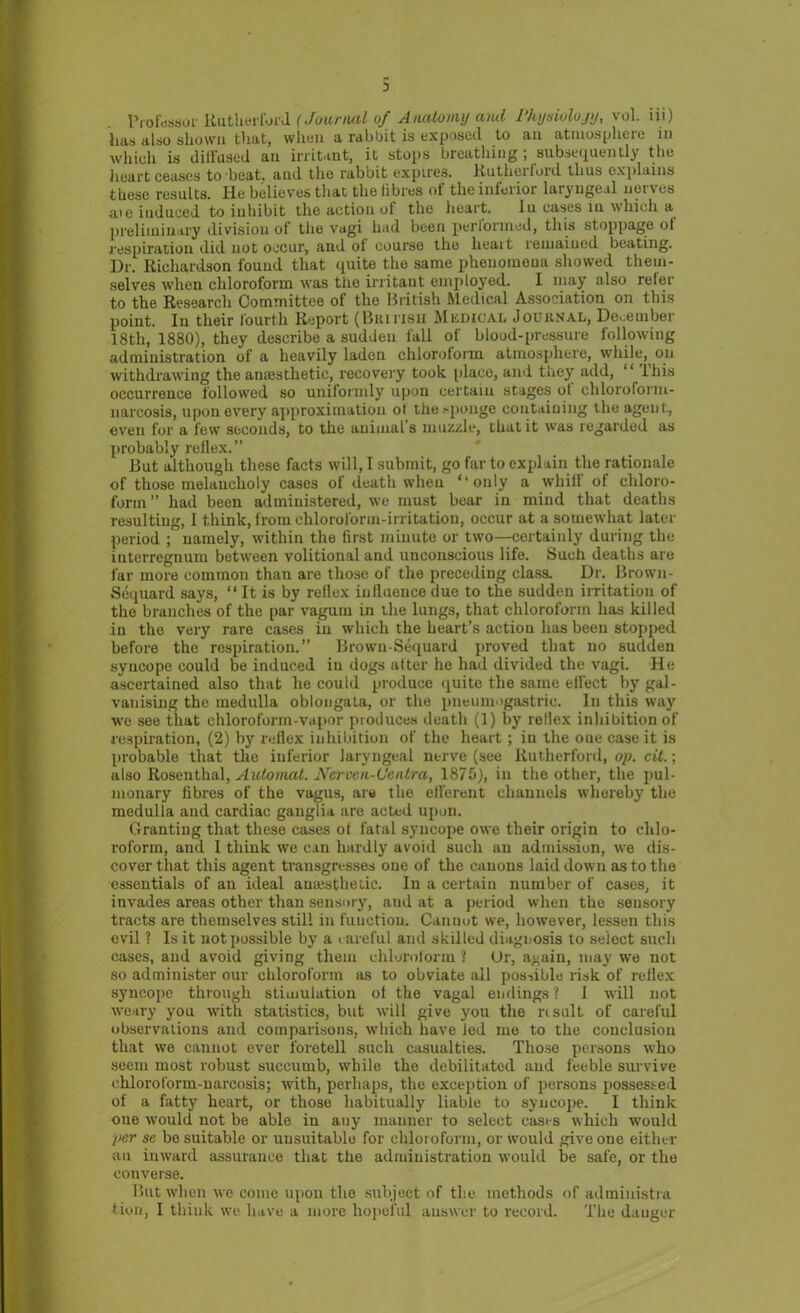 3 Professor Rutherford (Journal of Anatomy and Physiology, vol. iii) has also shown that, whou a rabbit is exposed to an atmosphere in which is diifused an irritant, it stops breathing , subsequently the heart ceases to beat, and the rabbit expires. Rutherford thus explains these results. He believes that the fibres of the inferior laryngeal nerves aie induced to inhibit the action of the heart. In cases in which a preliminary division of the vagi had been perlonned, this stoppage ol respiration did not occur, and ot course the lieait remained beating. Ur. Richardson found that quite the same phenomena showed them- selves when chloroform was the irritant employed. I may also refer to the Research Committee of the British Medical Association on this point. In their fourth Report (Biunsii Mkdical Journal, December 18th, 1880), they describe a sudden fall of blood-pressure following administration of a heavily laden chloroform atmosphere, while, on withdrawing the anaisthetic, recovery took place, and they add, “This occurrence followed so uniformly upon certain stages ot chloroform- narcosis, upon every approximation ot the sponge containing the agent., even for a few seconds, to the animal’s muzzle, that it was regarded as probably reflex. ” But although these facts will, I submit, go far to explain the rationale of those melancholy cases of death when “only a whill of chloro- form” had been administered, we must bear in mind that deaths resulting, I think, from chloroform-irritation, occur at a somewhat later period ; namely, within the first minute or two— certainly during the interregnum between volitional and unconscious life. Such deaths are far more common than are those of the preceding class. Dr. Brown- Sequard says, “ It is by reflex influence due to the sudden irritation of the branches of the par vagum in the lungs, that chloroform has killed in the very rare cases in which the heart’s action has been stopped before the respiration.” Browu-Sequard proved that no sudden syncope could be induced in dogs alter he had divided the vagi. He ascertained also that lie could produce quite the same effect by gal- vanising the medulla oblongata, or the pneumogastric. In this way we see that chloroform-vapor produces death (1) by rellex inhibition of respiration, (2) by reflex inhibition of the heart; in the one case it is probable tliat the inferior laryngeal nerve (see Rutherford, op. cit.; also Rosenthal, Automat. Ncrven-Ccntra, 1875), in the other, the pul- monary fibres of the vagus, are the efferent channels whereby the medulla and cardiac ganglia are acted upon. Granting that these cases ot fatal syncope owe their origin to chlo- roform, and I think we can hardly avoid such an admission, we dis- cover that this agent transgresses one of the canons laid down as to the essentials of an ideal anajstheiic. In a certain number of cases, it invades areas other than sensory, aud at a period when the sensory tracts are themselves still in fuuction. Cannot we, however, lessen this evil ? Is it not possible by a careful and skilled diagnosis to select such cases, aud avoid giving them chloroform ? Or, again, may we not so administer our chloroform as to obviate all possible risk of reflex syncope through stimulation of the vagal endings ? I will not weary you with statistics, but will give you the risult of careful observations and comparisons, which have led me to the conclusion that we cannot ever foretell such casualties. Those persons who seem most robust succumb, while the debilitated aud feeble survive chloroform-narcosis; with, perhaps, the exception of persons possessed of a fatty heart, or those habitually liable to syncope. I think one would not be able in any manner to select cases which would per se bo suitable or unsuitable for chloroform, or would give one either an inward assurance that the administration would be safe, or the converse. But when we come upon the subject of the methods of administra lion, I think we have a more hopeful answer to record. The danger