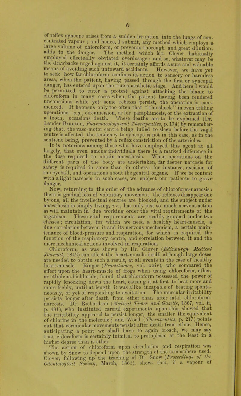 of reflex syncope arises from a sudden irruption into the lungs of con- centrated vapour ; and hence, I submit, any method which employs a large volume of chloroform, or prevents thorough and great dilution, a<lds to the danger. The method which Mr. Clover habitually employed effectually obviated overdosage ; and so, whatever may be the drawbacks urged against it, it certainly affords a sure and valuable means of avoiding such untoward accidents. However, we have yet to seek how far chloroform coniines its action to sensory or harmless areas, when the patient, having passed through the first or syncopal danger, has entered upon the true anaesthetic stage. And here I would be permitted to enter a protest against attaching the blame to chloroform in many eases when, the patient having been rendered unconscious while yet some reflexes persist, the operation is com- menced. It happens only too often that “ the shock” in even trifling operations—e.g., circumcision, or for paraphimosis, or the extraction of a tooth, occasions death. These deaths are to be explained (Dr. Lauder Brunton, Pharmacology and Therapeutics, p. 174) by remember- ing that, the vaso-rnotor centre being lulled to sleep before the vagal centre is affected, the tendency to syncope is not in this case, as in the sentient being, prevented by a reflex constriction of the arterioles. It is notorious among those who have employed this agent at all largely, that even among individuals there is a marked difference in the dose required to obtain anaesthesia. When operations on the different parts of the body are undertaken, far deeper narcosis for safety is required in some thau in others ; for instance, excision of the eyeball, and operations about the genital organs. If we be content with a light narcosis in such cases, v>e subject our patients to grave danger. Now, returning to the order of the advance of chloroform-narcosis : there is gradual loss of voluntary movement, the reflexes disappear one by one, all the intellectual centres are blocked, and the subject under anaesthesia is simply living, i.e., has only just so much nervous action as will maintain in due working order the vital requirements of the organism. These vital requirements are readily grouped under two classes ; circulation, for which we need a healthy heart-muscle, a due correlation between it and its nervous mechanism, a certain main- tenance of blood-pressure and respiration, for which is required the function of the respiratory centre, and correlation between it and the mere mechanical actions involved in respiration. Chloroform, as was shown by Dr. Glover (Edinburgh Medical Journal, 1842) can affect the heart-muscle itself, although large doses are needed to obtain such a result, at all events in the case of healthy heart-muscle. Ringer (Practitioner, vol. xxiv), who compared the effect upon the heart-muscle of frogs when using chloroform, ether, or ethidene-bichloride, found that chloroform possessed the power of rapidly knocking down the heart, causing it at first to beat more aud more feebly, until at length it was alike incapable of beating sponta- neously, or yet of responding to excitation. The muscular irritability persists longer after death from ether than after fatal chloroform- narcosis. Dr. Richardson (Medical Times and Gazette, 1867, vol. ii, p. 481), who instituted careful experiments upon this, showed that the irritability appeared to persist longer, the smaller the equivalent of chlorine in the molecule ; and Wood (Therapeutics, p. 217) points out that vermicular movements persist after death from ether. Hence, anticipating a point we shall have to again broach, we may say that chloroform is certainly inimical to protoplasm at the least in a higher degree than is ether. The action of chloroform upon circulation and respiration was shown by Snow to depend upon the strength of the atmosphere used. Clover, following up the teaching of Dr. Snow (Proceedings of the Odontological Society, March, 1863), shows that, it a vapour of