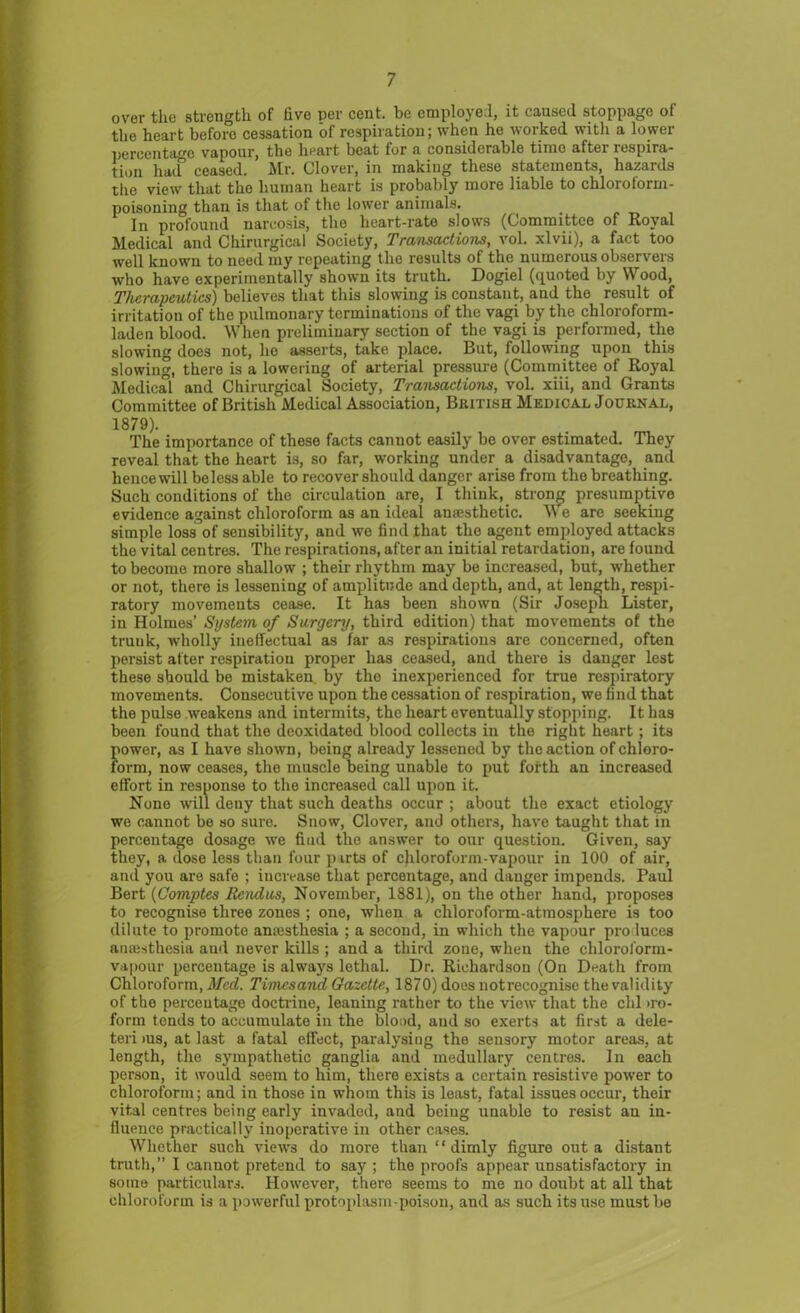 over the strength of five per cent, be employe !, it caused stoppage of the heart before cessation of respiration; when he worked with a lower percentage vapour, the heart beat for a considerable time after respira- tion had ceased. Mr. Clover, in making these statements, hazards the view that the human heart is probably more liable to chloroform- poisoning than is that of the lower animals. In profound narcosis, the heart-rate slows (Committee of Royal Medical and Chirurgical Society, Transactions, vol. xlvii), a fact too well known to need my repeating the results of the numerous observers who have experimentally shown its truth. Dogiel (quoted by Wood, Therapeutics) believes that this slowing is constant, and the result of irritation of the pulmonary terminations of the vagi by the chloroform- laden blood. When preliminary section of the vagi is performed, the slowing does not, he asserts, take place. But, following upon this slowing, there is a lowering of arterial pressure (Committee of Royal Medical and Chirurgical Society, Transactions, vol. xiii, and Grants Committee of British Medical Association, British Medical Journal, 1879). The importance of these facts cannot easily be over estimated. They reveal that the heart is, so far, working under a disadvantage, and hence will beless able to recover should danger arise from the breathing. Such conditions of the circulation are, I think, strong presumptive evidence against chloroform as an ideal amesthetic. We are seeking simple loss of sensibility, and we find that the agent employed attacks the vital centres. The respirations, after an initial retardation, are found, to become more shallow ; their rhythm may be increased, but, whether or not, there is lessening of amplitude and depth, and, at length, respi- ratory movements cease. It has been shown (Sir Joseph Lister, in Holmes’ System of Surgery, third edition) that movements of the truuk, wholly ineffectual as far as respirations are concerned, often persist after respiration proper has ceased, and there is danger lest these should be mistaken by the inexperienced for true respiratory movements. Consecutive upon the cessation of respiration, we find that the pulse weakens and intermits, the heart eventually stopping. It has been found that the deoxidated blood collects in the right heart; its fiower, as I have shown, being already lessened by the action ofchloro- orm, now ceases, the muscle being unable to put forth an increased effort in response to the increased call upon it. None will deny that such deaths occur ; about the exact etiology we cannot be so sure. Snow, Clover, and others, have taught that in percentage dosage we fiud the answer to our question. Given, say they, a dose less than four parts of chloroform-vapour in 100 of air, and you are safe ; increase that percentage, and danger impends. Paul Bert (Comptes Eendus, November, 1881), on the other hand, proposes to recognise three zones ; one, when a chloroform-atmosphere is too dilute to promote anaesthesia ; a second, in which the vapour pro luces anaesthesia aud never kills ; and a third zone, when the chloroform- vapour percentage is always lethal. Dr. Richardson (On Death from Chloroform, Med. Timcsand Gazette, 1870) does notrecognise the validity of the perceutage doctrine, leaning rather to the view that the chi iro- form tends to accumulate in the blood, and so exerts at first a dele- teri ms, at last a fatal effect, paralysing the sensory motor areas, at length, the sympathetic ganglia and medullary centres. In each person, it would seem to him, there exists a certain resistive power to chloroform; and in those in whom this is least, fatal issues occur, their vital centres being early invaded, and being unable to resist an in- fluence practically inoperative in other cases. Whether such views do more than “dimly figure out a distant truth,” I cannot pretend to say ; the proofs appear unsatisfactory in some particulars. However, there seems to me no doubt at all that chloroform is a powerful protoplasm-poison, and as such its use must be