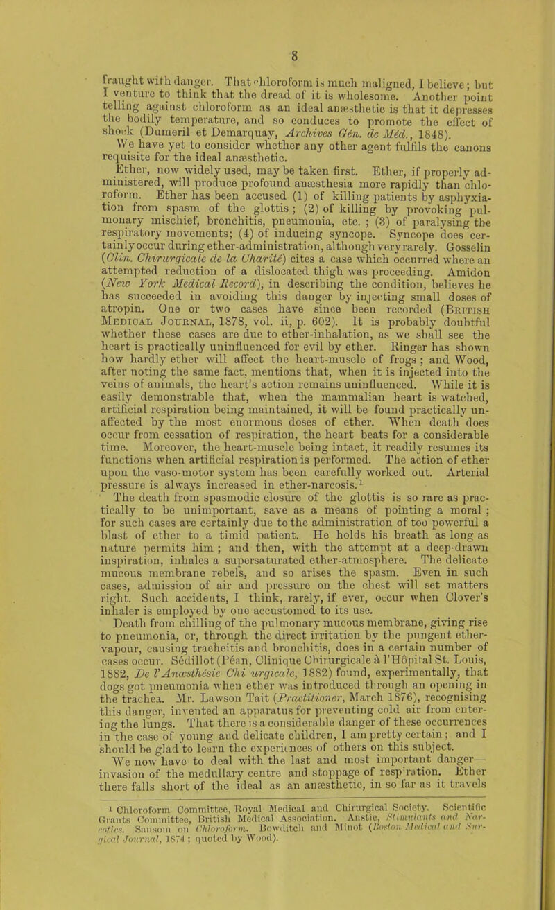 Fraught with danger. That chloroform in much maligned, I believe; but I ventuie to think thdt tlio dread oi it is wholesome. Another point telling against chloroform as an ideal anaisthetic is that it depresses the bodily temperature, and so conduces to promote the elFect of sliork (Dumeril et Demarquay, Archives G6n. da Mid., 1848). We have yet to consider whether any other agent fulfils the canons requisite for the ideal anaesthetic. Ether, now widely used, maybe taken first. Ether, if properly ad- ministered, will produce profound anaesthesia more rapidly than chlo- roform. Ether has been accused (1) of killing patients by asphyxia- tion from spasm of the glottis; (2) of killing by provoking pul- monary mischief, bronchitis, pneumonia, etc. ; (3) of paralysing the respiratory movements; (4) of inducing syncope. Syncope does cer- tainly occur during ether-administration, although very rarely. Gosselin (Clin. Clururqicale de la Charite) cites a case which occurred where an attempted reduction of a dislocated thigh was proceeding. Amidon {New York Medical Record), in describing the condition, believes he has succeeded in avoiding this danger by injecting small doses of atropin. One or two cases have since been recorded (British Medical Journal, 1878, vol. ii, p. 602). It is probably doubtful whether these cases are due to ether-inhalation, as we shall see the heart is practically uninfluenced for evil by ether. Ringer has shown how hardly ether will affect the heart-muscle of frogs ; and Wood, after noting the same fact, mentions that, when it is injected into the veins of animals, the heart’s action remains uninfluenced. While it is easily demonstrable that, when the mammalian heart is watched, artificial respiration being maintained, it will be found practically un- affected by the most enormous doses of ether. When death does occur from cessation of respiration, the heart beats for a considerable time. Moreover, the heart-muscle being intact, it readily resumes its functions when artificial respiration is performed. The action of ether upon the vaso-motor system has been carefully worked out. Arterial pressure is always increased in ether-narcosis.1 The death from spasmodic closure of the glottis is so rare as prac- tically to be unimportant, save as a means of pointing a moral ; for such cases are certainly due to the administration of too powerful a blast of ether to a timid patient. He holds his breath as long as nature permits him ; and then, with the attempt at a deep-drawn inspiration, inhales a supersaturated ether-atmosphere. The delicate mucous membrane rebels, and so arises the spasm. Even in such cases, admission of air and pressure on the chest will set matters right. Such accidents, I think, rarely, if ever, occur when Clover’s inhaler is employed by one accustomed to its use. Death from chilling of the pulmonary mucous membrane, giving rise to pneumonia, or, through the direct irritation by the pungent ether- vapour, causing tracheitis and bronchitis, does in a certain number of cases occur. Sedillot (Pean, Clinique Cbirnrgicale k l’Hopilal St. Louis, 1882, Re l’Ancesthtisie Chi urgicale, 18S2) found, experimentally, that dogs got pneumonia when ether was introduced through an opening in the trachea. Mr. Lawson Tait {Practitioner, March 1876), recognising this danger, invented an apparatus for preventing cold air from enter- ing the lungs. That there is a considerable danger of these occurrences in the case of young and delicate children, I am pretty certain; and I should be glad to learn the experiences of others on this subject. We now have to deal with the last and most important danger— invasion of the medullary centre and stoppage of respiration. Ether there falls short of the ideal as an anaesthetic, in so far as it travels i Chloroform Committee, Royal Medical and Cliirurgical Society. Scientific Grants Committee, British Medical Association. Anstie, Stimulants and Nar- cotics. Sansom on Chloroform. Bowditch and Minot {Boston Medical and Stir- r/ieal Journal, 1874 ; quoted by Wood).