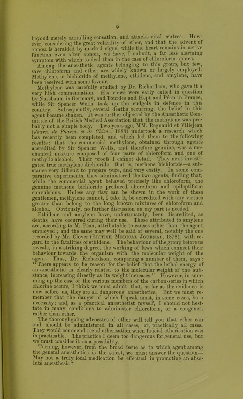 beyond merely annulling sensation, and attacks vital centres. How- ever, considering the great volatility of ether, and that the advent ol apncca is heralded by m irked signs, while the heart remains in active function even after apncea, we have, I submit, a far less alarming symptom with which to deal than in the case of chloroform-apncea. Among the amesthetic agents belonging to this group, but few, save chloroform and ether, are widely known or largely employed. Methylene, or bichloride of methylene, ethidene, and amylene, have been received with some favour. Methylene wras carefully studied by Dr. Richardson, who gave it a very high commendation. His views were early called in question by Nussbaum in Germany, and Tourdes and Hept and Pean in France, while Sir Spencer Wells took up the cudgels in defence in this country. Subsequently, several deaths occurring, the belief in this agent became shaken. It was further objected by the Anaesthetic Com- mittee of the British Medical Association that the methylene was pro- bably not a simple body. Two years ago, MM. Regnauld et A illejean (,Journ. de Pharm. et de Chim., 1883) undertook a research which has recently been completed, and which led them to the following results: that the commercial methylene, obtained through agents accredited by Sir Spencer Wells, and therefore genuine, -was a me- chanical mixture composed of four parts of chloroform and one of methylic alcohol. Their proofs I cannot detail. They next investi- gated true methylene dicliloride—that is, methene bichloride—a sub- stance very difficult to prepare pure, and very costly. In some com- parative experiments, they administered the two agents, finding that, while the commercial agent behaved precisely like chloroform, the genuine methene bichloride produced choreiform and epileptiform convulsions. Unless any flaw can be shown in the work of these gentlemen, methylene cannot, I take it, be accredited with any virtues greater than belong to the long known mixtures of chloroform and alcohol. Obviously, no further discussion on my part is needed. Ethidene and amylene have, unfortunately, been discredited, as deaths have occurred during their use. Those attributed to amylene are, according to M. Pean, attributable to causes other than the agent employed ; and the same may well be said of several, notably the one recorded by Mr. Clover (British Medical Journal, 1878), with re- gard to the fatalities of ethidene. The behaviour of the group before us reveals, in a striking degree, the working of laws which connect their behaviour towards the organism with the molecular w’eight of the agent. Thus, Dr. Richardson, comparing a number of them, says : “ There appears to be reason for the belief that the lethal energy of an anaisthetic is clearly related to the molecular weight of the sub- stance, increasing directly as its weight increases. ” However, in sum- ming up the case of the various members of the carbon-series in which chlorine occurs, I think we must admit that, as far as the evidence is now before us, they are all dangerous amesthetics. But we must re- member that the danger of which I speak must, in some cases, be a necessity; and, as a practical anaesthetist myself, I should not hesi- tate in many conditions to administer chloroform, or a congener, rather than ether. The thoroughgoing advocates of ether will tell you that ether can and should be administered in all cases, or, practically all cases. They would commend rectal etherisation when faucial etherisation was impracticable. The practice I deem too dangerous for general use, but we must consider it as a possibility. Turning, however, from the broad issue as to which agent among the general amesthetics is the safest, we must answrer the question— May not a truly local medication be effectual in promoting an abso- lute anaesthesia ?