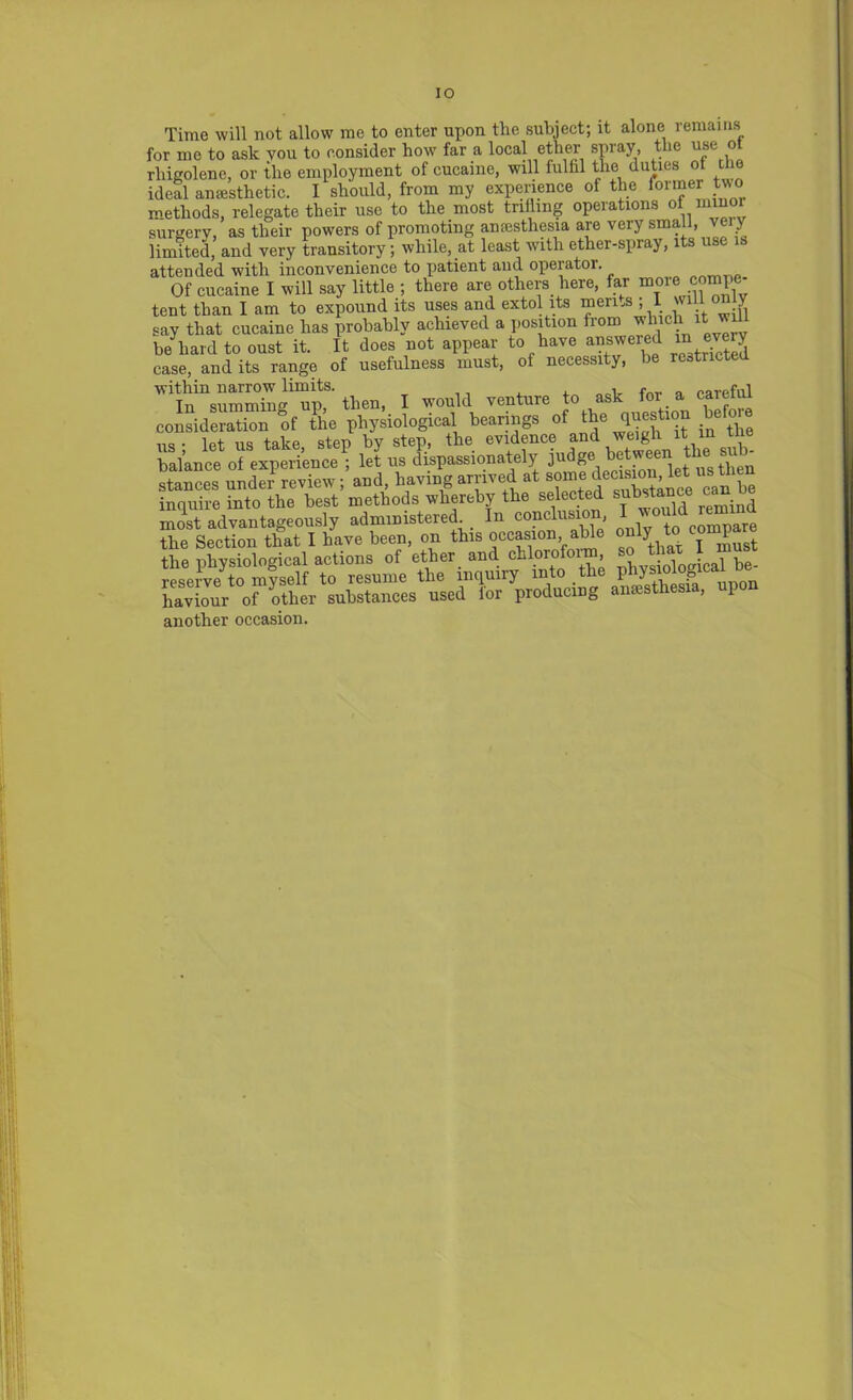 IO Time will not allow me to enter upon the subject; it alone remains for me to ask vou to consider how far a local ether spray, the use ot rhigolene, or the employment of cucaine, will fulfil the duties ot the ideal anesthetic. I should, from my experience of the former methods, relegate their use to the most trilling operations ot minor surgery, as their powers of promoting anaesthesia are very small, very- limited, and very transitory; while, at least with ether-spray, its use is attended with inconvenience to patient and operator. Of cucaine I will say little ; there are others here, far more compe- tent than I am to expound its uses and extol its men.s jlwilony say that cucaine has probably achieved a position from vlnch it wif be hard to oust it. It does not appear to have answered in e J case, and its range of usefulness must, of necessity, be rcatr c In “suZ™ ““i? then, I would r«nt»re to ask for. a careful consideration of the physiological bearings of the question befo „„ • lpt lis take step by step, the evidence and weigh it in ine balance of experience! let us dispassionately judge' b^®ei\et^then stances under review; and, having arrived at somepdec ^ inquire into the best methods whereby the selected substance can most advantageously administered. In conclusion, I would remmu the Section that I have been, on this occasion able only to Compaq the physiological actions of ether and chloio oim, pe. reserve to myself to resume the inquiry into the physiolognca haviour o^other substances used for producing anesthesia, upon another occasion.