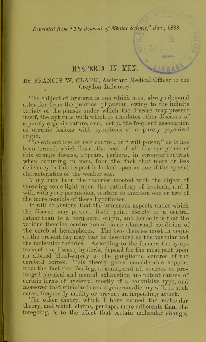 Reprinted from 11 The Journal of Men tal Science, Jan,, 188b. s HYSTERIA IH MEH. By FRANCIS W. CLARK, Assistant Medical Officer to the Croydon Infirmary. The subject of hysteria is one which must always demand attention from the practical physician, owing to the infinite variety of the phases under which the disease ma}' present itself, the aptitude with which it simulates other diseases of a purely organic nature, and, lastly', the frequent association of organic lesions with symptoms of a purely psychical origin. The evident loss of self-control, or “will-power,” as it has been termed, which lies at the root of all the symptoms of this strange disease, appears, perhaps, in stronger contrast when occurring in men, from the fact that more or less deficiency in this respect is looked upon as one of the special characteristics of the weaker sex. Many have been the theories mooted with the object of throwing some light upon the pathology of hysteria, and I will, with your permission, venture to mention one or two of the more feasible of these hypotheses. It will be obvious that the numerous aspects under which the disease may present itself point clearly to a central rather than to a peripheral origin, and hence it is that the various theories centre round some abnormal condition of the cerebral hemispheres. The two theories most in vogue at the present day may best be described as the vascular and the molecular theories. According to the former, the symp- toms of the disease, hysteria, depend for the most part upon an altered blood-supply to the ganglionic centres of the cerebral cortex. This theory gains considerable support from the fact that fasting, anasmia, and all sources of pro- longed physical and mental exhaustion are potent causes of certain forms of hysteria, rnostty of a convulsive type, and moreover that stimulants and a generous dietary will, in such cases, frequently modify or prevent an impending attack. The other theory, which I have named the molecular theory, and which claims, perhaps, more adherents than the foregoing, is to the effect that certain molecular changes